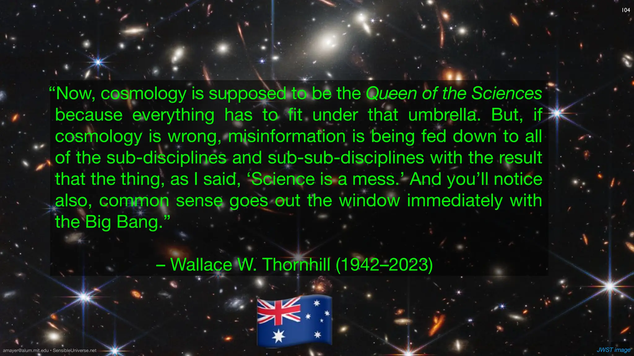 104
“Now, cosmology is supposed to be the Queen of the Sciences
because everything has to
fi
t under that umbrella. But, if
cosmology is wrong, misinformation is being fed down to all
of the sub-disciplines and sub-sub-disciplines with the result
that the thing, as I said, ‘Science is a mess.’ And you’ll notice
also, common sense goes out the window immediately with
the Big Bang.”
– Wallace W. Thornhill (1942–2023)
JWST image
🇦🇺
amayer@alum.mit.edu • SensibleUniverse.net
 