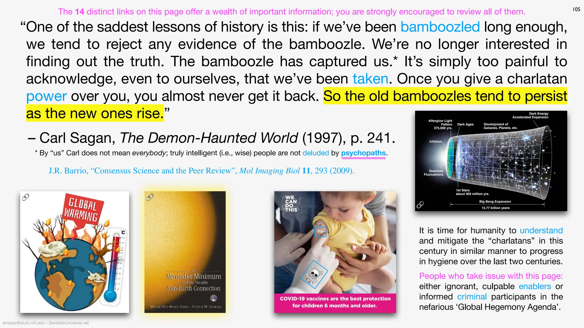 105
“One of the saddest lessons of history is this: if we’ve been bamboozled long enough,
we tend to reject any evidence of the bamboozle. We’re no longer interested in
fi
nding out the truth. The bamboozle has captured us.* It’s simply too painful to
acknowledge, even to ourselves, that we’ve been taken. Once you give a charlatan
power over you, you almost never get it back. So the old bamboozles tend to persist
as the new ones rise.”
– Carl Sagan, The Demon-Haunted World (1997), p. 241.
🔗
🔗
It is time for humanity to understand
and mitigate the “charlatans” in this
century in similar manner to progress
in hygiene over the last two centuries.
People who take issue with this page:
either ignorant, culpable enablers or
informed criminal participants in the
nefarious ‘Global Hegemony Agenda’.
amayer@alum.mit.edu • SensibleUniverse.net
🔗
J.R. Barrio, “Consensus Science and the Peer Review”, Mol Imaging Biol 11, 293 (2009).
* By “us” Carl does not mean everybody; truly intelligent (i.e., wise) people are not deluded by psychopaths.
☠
🔗
The 14 distinct links on this page o
ff
er a wealth of important information; you are strongly encouraged to review all of them.
🔗
 