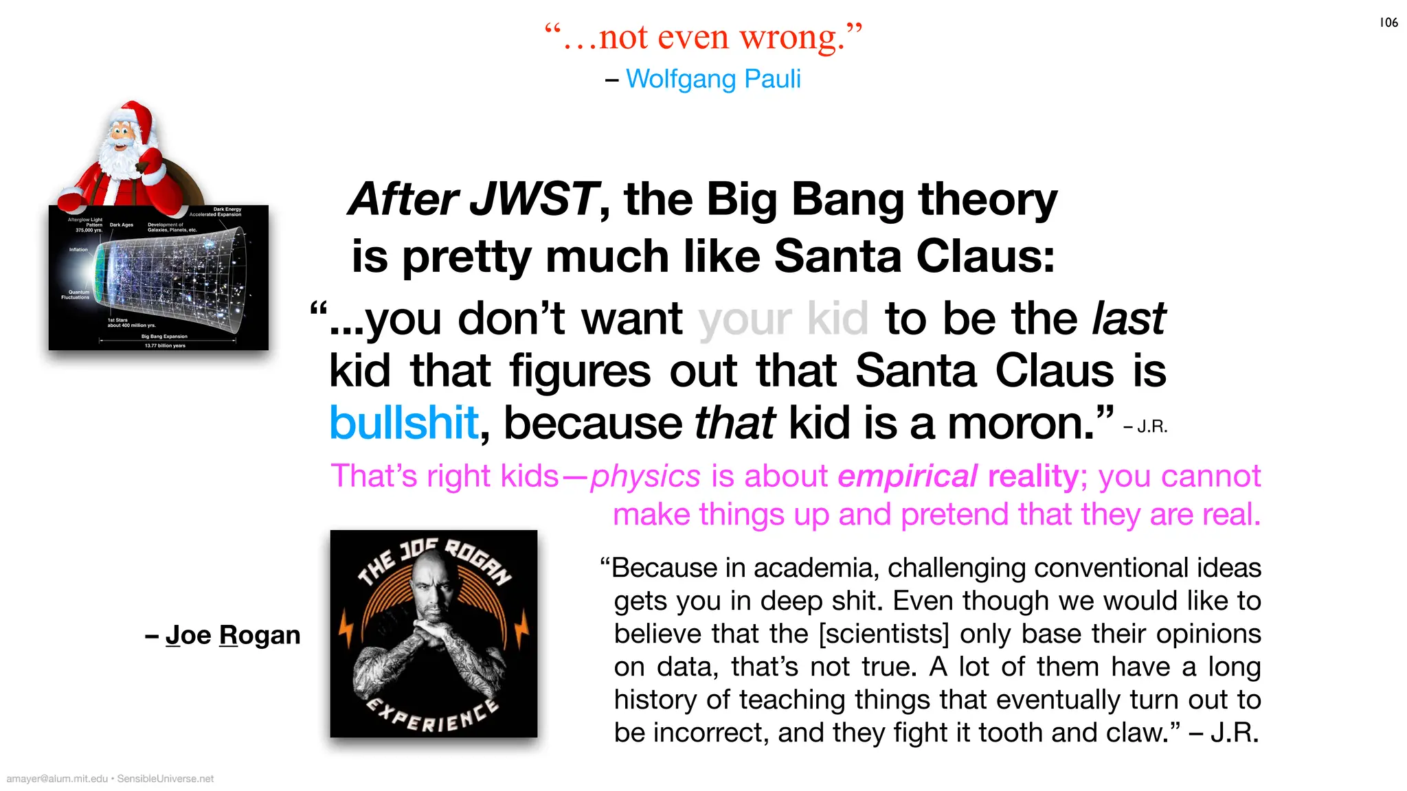 “...you don’t want your kid to be the last
kid that figures out that Santa Claus is
bullshit, because that kid is a moron.”
106
After JWST, the Big Bang theory
is pretty much like Santa Claus:
amayer@alum.mit.edu • SensibleUniverse.net
“…not even wrong.”
– Wolfgang Pauli
– J.R.
“Because in academia, challenging conventional ideas
gets you in deep shit. Even though we would like to
believe that the [scientists] only base their opinions
on data, that’s not true. A lot of them have a long
history of teaching things that eventually turn out to
be incorrect, and they
fi
ght it tooth and claw.” – J.R.
That’s right kids—physics is about empirical reality; you cannot
make things up and pretend that they are real.
– Joe Rogan
 