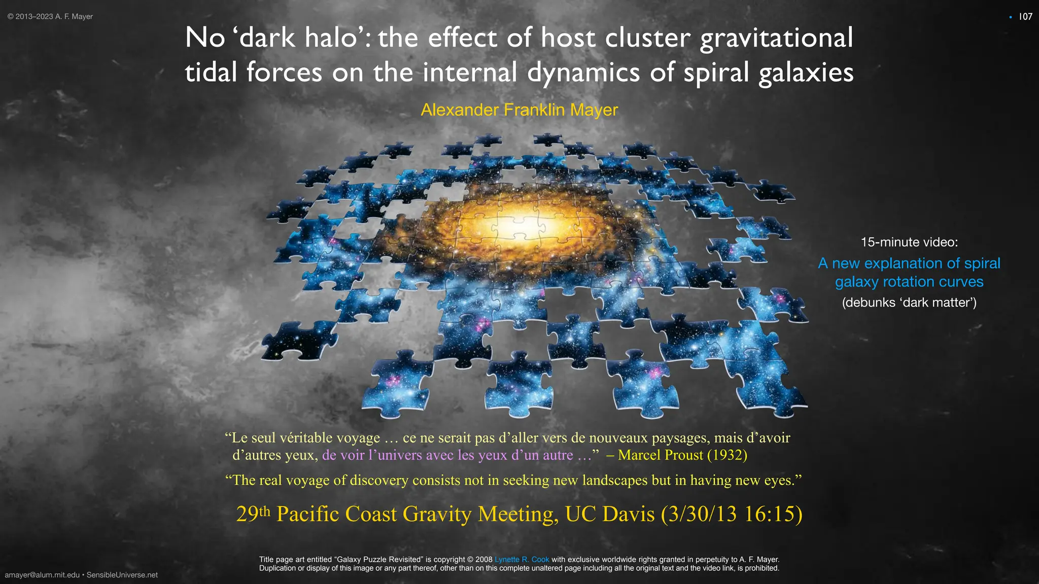 © 2012 A. F. Mayer
No ‘dark halo’: the effect of host cluster gravitational
tidal forces on the internal dynamics of spiral galaxies
29th Pacific Coast Gravity Meeting, UC Davis (3/30/13 16:15)
Alexander Franklin Mayer
Title page art entitled “Galaxy Puzzle Revisited” is copyright © 2008 Lynette R. Cook with exclusive worldwide rights granted in perpetuity to A. F. Mayer.
Duplication or display of this image or any part thereof, other than on this complete unaltered page including all the original text and the video link, is prohibited.
“The real voyage of discovery consists not in seeking new landscapes but in having new eyes.”
“Le seul véritable voyage … ce ne serait pas d’aller vers de nouveaux paysages, mais d’avoir
d’autres yeux, de voir l’univers avec les yeux d’un autre …” – Marcel Proust (1932)
A new explanation of spiral
galaxy rotation curves
15-minute video:
(debunks ‘dark matter’)
107
© 2013–2023 A. F. Mayer •
amayer@alum.mit.edu • SensibleUniverse.net
 