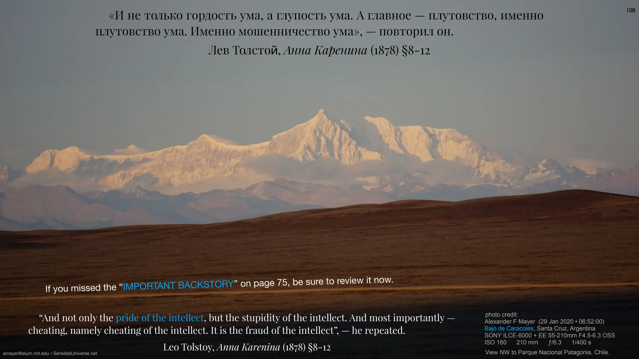 108
«И не только гордость ума, а глупость ума. А главное — плутовство, именно
плутовство ума. Именно мошенничество ума», — повторил он.
Лев Толсто
й
, Анна Каренина (1878) §8-12
“And not only the pride of the intellect, but the stupidity of the intellect. And most importantly —
cheating, namely cheating of the intellect. It is the fraud of the intellect”, — he repeated.
Leo Tolstoy, Anna Karenina (1878) §8-12
photo credit:
Alexander F Mayer (29 Jan 2020 • 06:52:00)
Bajo de Caracoles, Santa Cruz, Argentina
SONY ILCE-6000 + EE 55-210mm F4.5-6.3 OSS
ISO 160 210 mm ƒ/6.3 1/400 s
View NW to Parque Nacional Patagonia, Chile.
•
If you missed the “IMPORTANT BACKSTORY” on page 75, be sure to review it now.
amayer@alum.mit.edu • SensibleUniverse.net
 