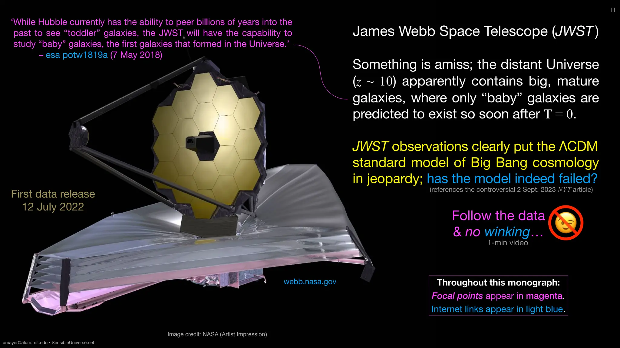 1-min video
James Webb Space Telescope (JWST)
Something is amiss; the distant Universe
(z ~ 10) apparently contains big, mature
galaxies, where only “baby” galaxies are
predicted to exist so soon after T = 0.
JWST observations clearly put the ΛCDM
standard model of Big Bang cosmology
in jeopardy; has the model indeed failed?
Image credit: NASA (Artist Impression)
11
First data release
12 July 2022
Throughout this monograph:
Focal points appear in magenta.
Internet links appear in light blue.
Follow the data
& no winking…
amayer@alum.mit.edu • SensibleUniverse.net
webb.nasa.gov
‘While Hubble currently has the ability to peer billions of years into the
past to see “toddler” galaxies, the JWST will have the capability to
study “baby” galaxies, the
fi
rst galaxies that formed in the Universe.’
– esa potw1819a (7 May 2018)
😉
(references the controversial 2 Sept. 2023 NYT article)
 