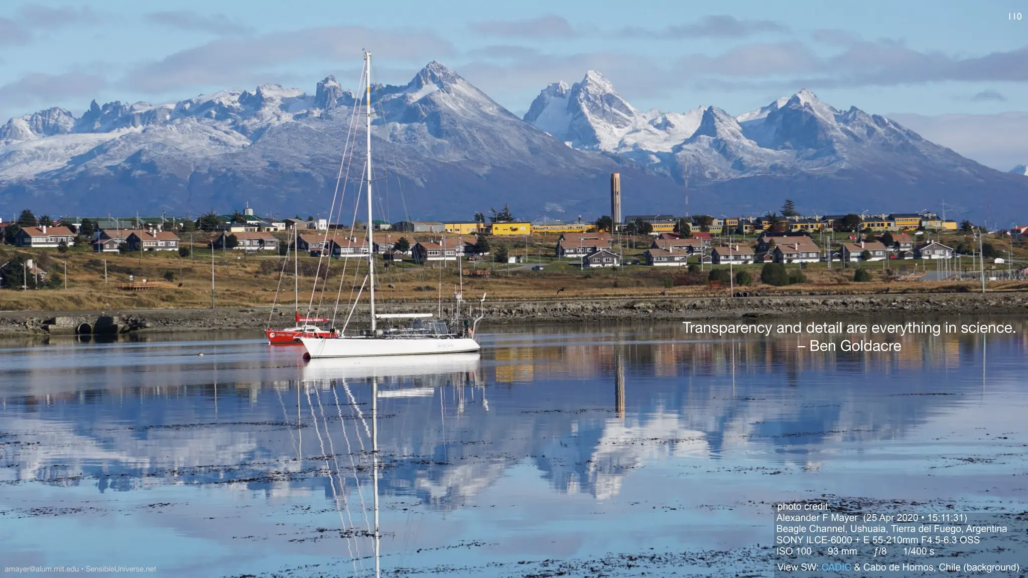 photo credit:
Alexander F Mayer (25 Apr 2020 • 15:11:31)
Beagle Channel, Ushuaia, Tierra del Fuego, Argentina
SONY ILCE-6000 + E 55-210mm F4.5-6.3 OSS
ISO 100 93 mm ƒ/8 1/400 s
View SW: CADIC & Cabo de Hornos, Chile (background).
Transparency and detail are everything in science.
– Ben Goldacre
110
amayer@alum.mit.edu • SensibleUniverse.net
 