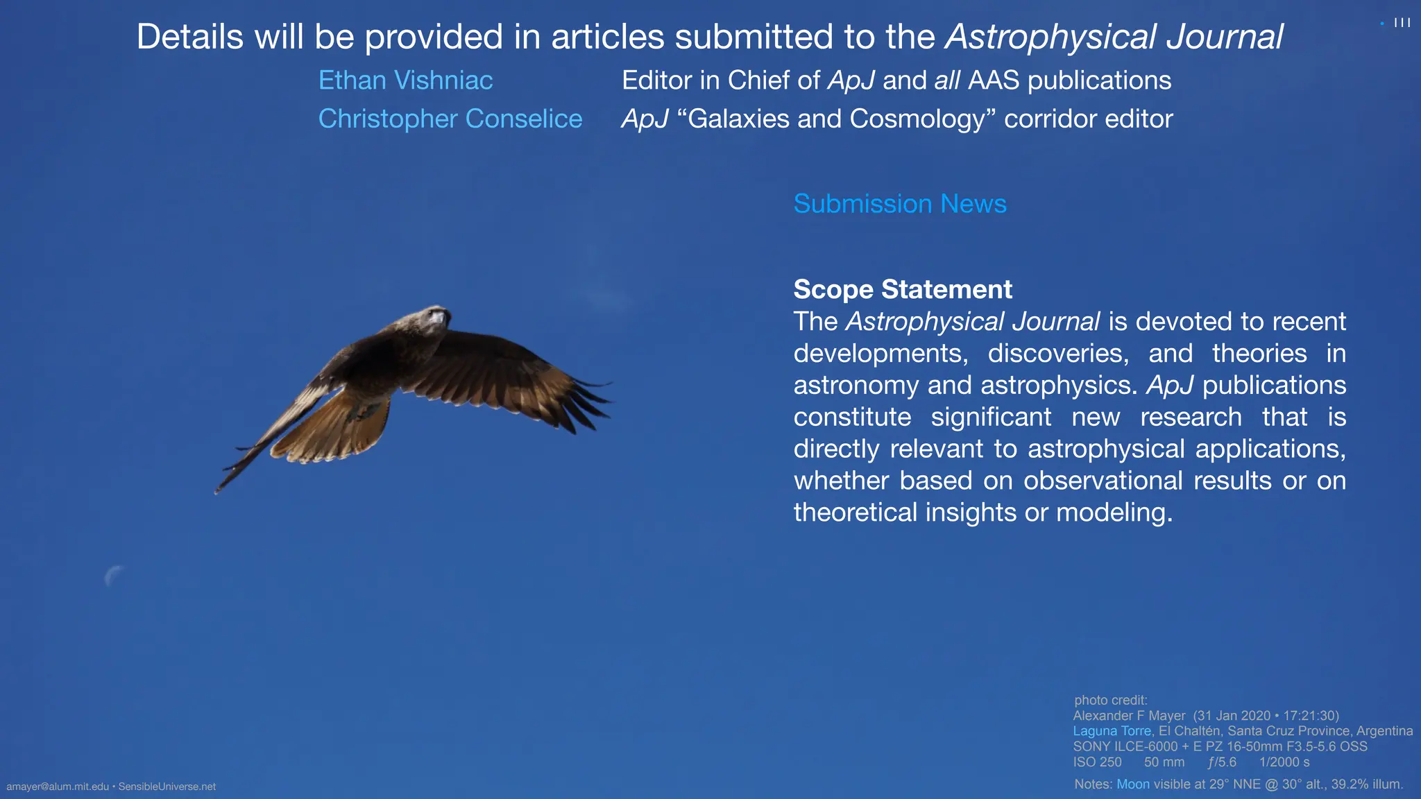 photo credit:
Alexander F Mayer (31 Jan 2020 • 17:21:30)
Laguna Torre, El Chaltén, Santa Cruz Province, Argentina
SONY ILCE-6000 + E PZ 16-50mm F3.5-5.6 OSS
ISO 250 50 mm ƒ/5.6 1/2000 s
Notes: Moon visible at 29° NNE @ 30° alt., 39.2% illum.
111
Details will be provided in articles submitted to the Astrophysical Journal
Ethan Vishniac Editor in Chief of ApJ and all AAS publications
Christopher Conselice ApJ “Galaxies and Cosmology” corridor editor
Scope Statement
The Astrophysical Journal is devoted to recent
developments, discoveries, and theories in
astronomy and astrophysics. ApJ publications
constitute signi
fi
cant new research that is
directly relevant to astrophysical applications,
whether based on observational results or on
theoretical insights or modeling.
amayer@alum.mit.edu • SensibleUniverse.net
•
Submission News
 