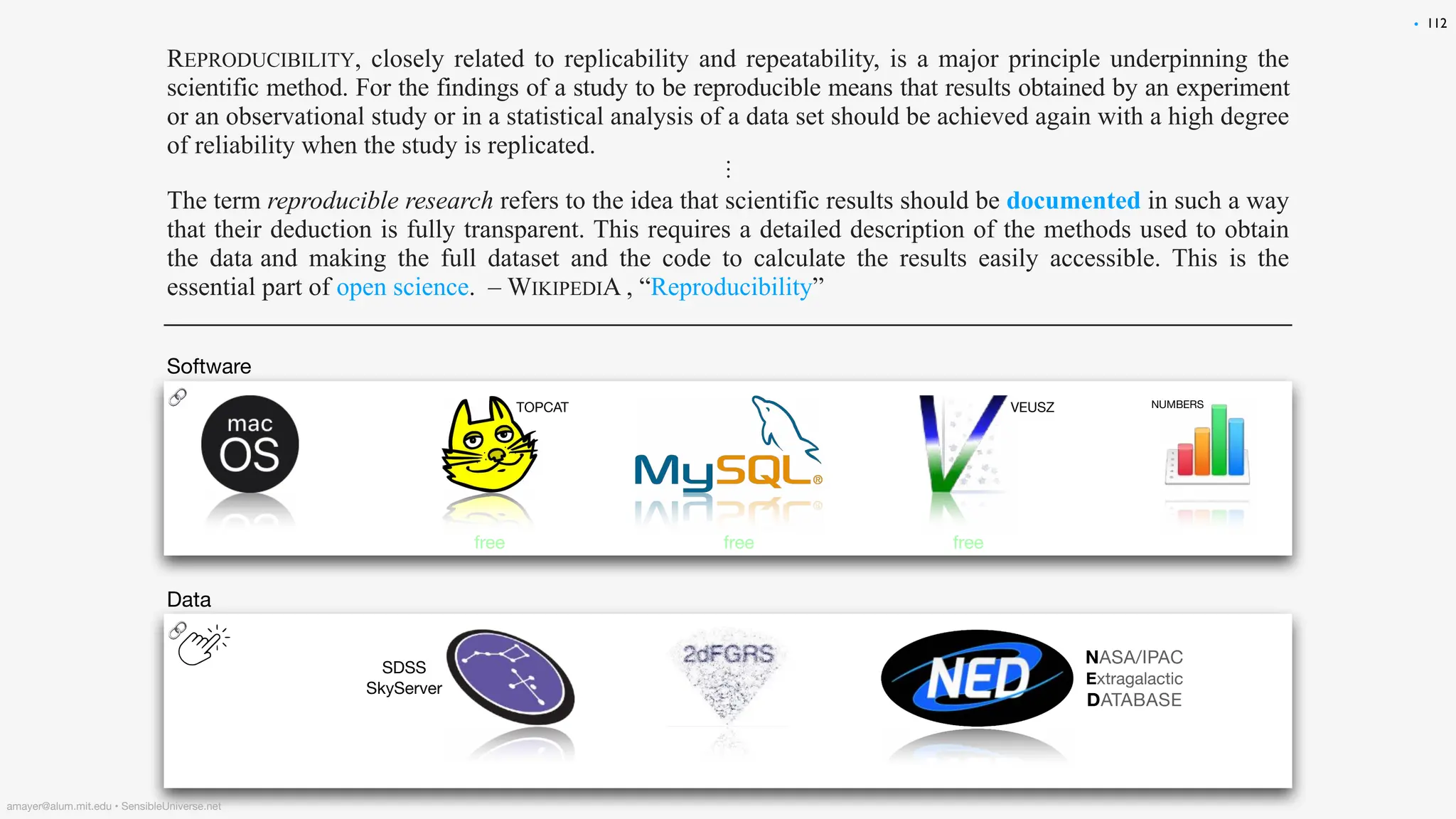 REPRODUCIBILITY, closely related to replicability and repeatability, is a major principle underpinning the
scientific method. For the findings of a study to be reproducible means that results obtained by an experiment
or an observational study or in a statistical analysis of a data set should be achieved again with a high degree
of reliability when the study is replicated.
⋮
The term reproducible research refers to the idea that scientific results should be documented in such a way
that their deduction is fully transparent. This requires a detailed description of the methods used to obtain
the data and making the full dataset and the code to calculate the results easily accessible. This is the
essential part of open science. – WIKIPEDIA , “Reproducibility”
112
Software
NUMBERS
NASA/IPAC
Extragalactic
DATABASE
SDSS
SkyServer
Data
🔗
🔗 VEUSZ
TOPCAT
free free free
•
amayer@alum.mit.edu • SensibleUniverse.net
 