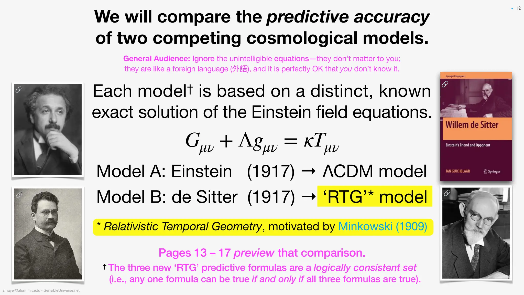 Each model† is based on a distinct, known
exact solution of the Einstein field equations.
Model A: Einstein (1917) → ΛCDM model
Model B: de Sitter (1917) → ‘RTG’* model
Gμν + Λgμν = κTμν
12
amayer@alum.mit.edu • SensibleUniverse.net
We will compare the predictive accuracy
of two competing cosmological models.
General Audience: Ignore the unintelligible equations—they don’t matter to you;
they are like a foreign language (外語), and it is perfectly OK that you don’t know it.
* Relativistic Temporal Geometry, motivated by Minkowski (1909).
Pages 13 – 17 preview that comparison.
† The three new ‘RTG’ predictive formulas are a logically consistent set
(i.e., any one formula can be true if and only if all three formulas are true).
•
🔗
🔗 🔗
🔗
 