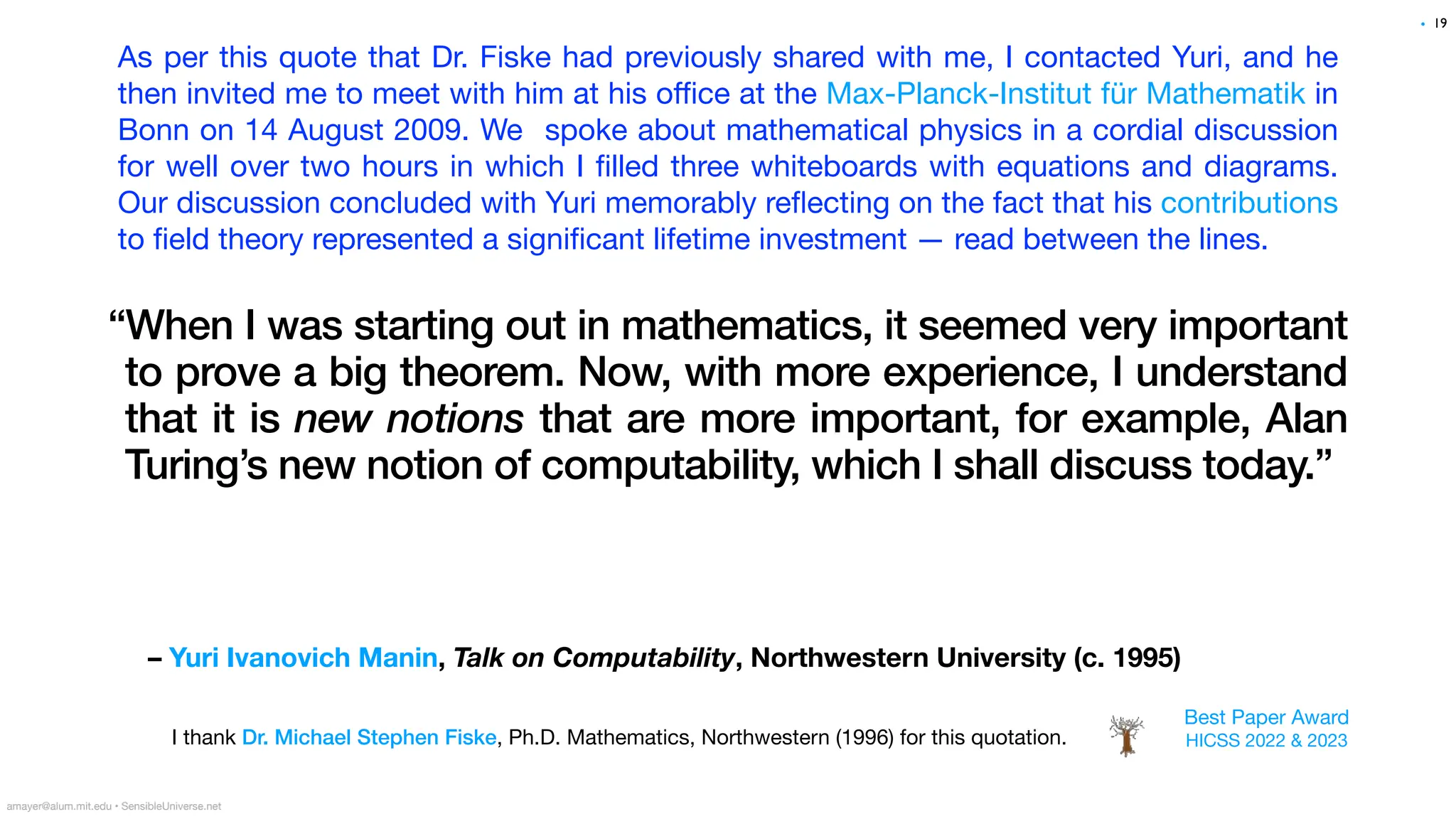 – Yuri Ivanovich Manin, Talk on Computability, Northwestern University (c. 1995)
“When I was starting out in mathematics, it seemed very important
to prove a big theorem. Now, with more experience, I understand
that it is new notions that are more important, for example, Alan
Turing’s new notion of computability, which I shall discuss today.”
19
amayer@alum.mit.edu • SensibleUniverse.net
I thank Dr. Michael Stephen Fiske, Ph.D. Mathematics, Northwestern (1996) for this quotation.
•
As per this quote that Dr. Fiske had previously shared with me, I contacted Yuri, and he
then invited me to meet with him at his o
ffi
ce at the Max-Planck-Institut für Mathematik in
Bonn on 14 August 2009. We spoke about mathematical physics in a cordial discussion
for well over two hours in which I
fi
lled three whiteboards with equations and diagrams.
Our discussion concluded with Yuri memorably re
fl
ecting on the fact that his contributions
to
fi
eld theory represented a signi
fi
cant lifetime investment — read between the lines.
Best Paper Award
HICSS 2022 & 2023
 