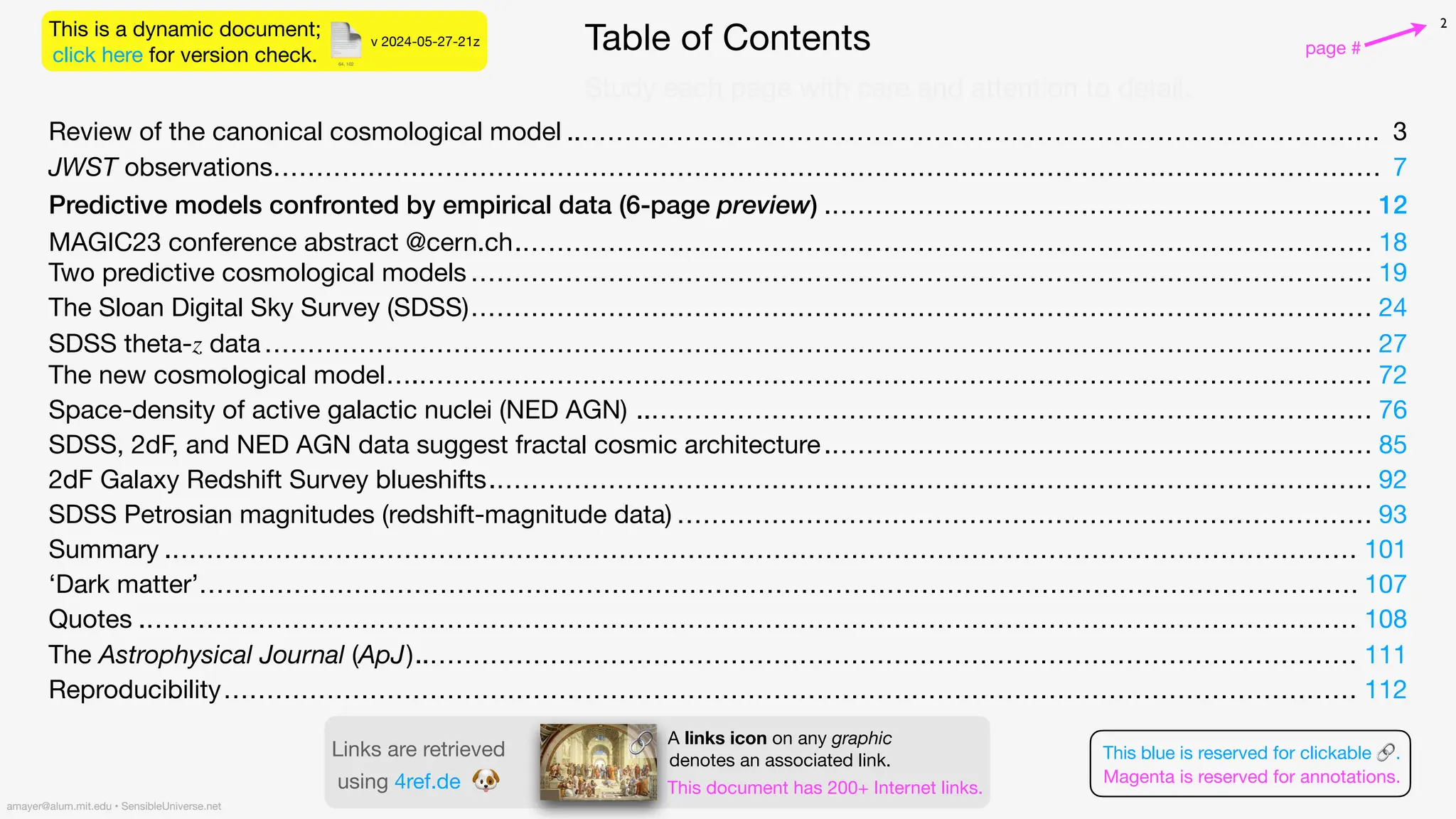 📄 Table of Contents
2
Review of the canonical cosmological model ..………………………………………………………………………………… 3
JWST observations………………………………………………………………………………………………………………… 7
Predictive models confronted by empirical data (6-page preview) .……………………………………………………… 12
MAGIC23 conference abstract @cern.ch.……………………………………………………………………………………… 18
Two predictive cosmological models…………………………………………………………………………………………… 19
The Sloan Digital Sky Survey (SDSS)…………………………………………………………………………………………… 24
SDSS theta-z data………………………………………………………………………………………………………………… 27
The new cosmological model….………………………………………………………………………………………………… 72
Space-density of active galactic nuclei (NED AGN) ..………………………………………………………………………… 76
SDSS, 2dF, and NED AGN data suggest fractal cosmic architecture.……………………………………………………… 85
2dF Galaxy Redshift Survey blueshifts.………………………………………………………………………………………… 92
SDSS Petrosian magnitudes (redshift-magnitude data) ……………………………………………………………………… 93
Summary .………………………………………………………………………………………………………………………… 101
‘Dark matter’……………………………………………………………………………………………………………………… 107
Quotes .…………………………………………………………………………………………………………………………… 108
The Astrophysical Journal (ApJ)..……………………………………………………………………………………………… 111
Reproducibility…………………………………………………………………………………………………………………… 112
This is a dynamic document;
click here for version check. page #
v 2024-05-27-21z
amayer@alum.mit.edu • SensibleUniverse.net
This blue is reserved for clickable 🔗.
Magenta is reserved for annotations.
A links icon on any graphic
denotes an associated link.
This document has 200+ Internet links.
Links are retrieved
using 4ref.de 🐶
🔗
Study each page with care and attention to detail.
64, 102
 