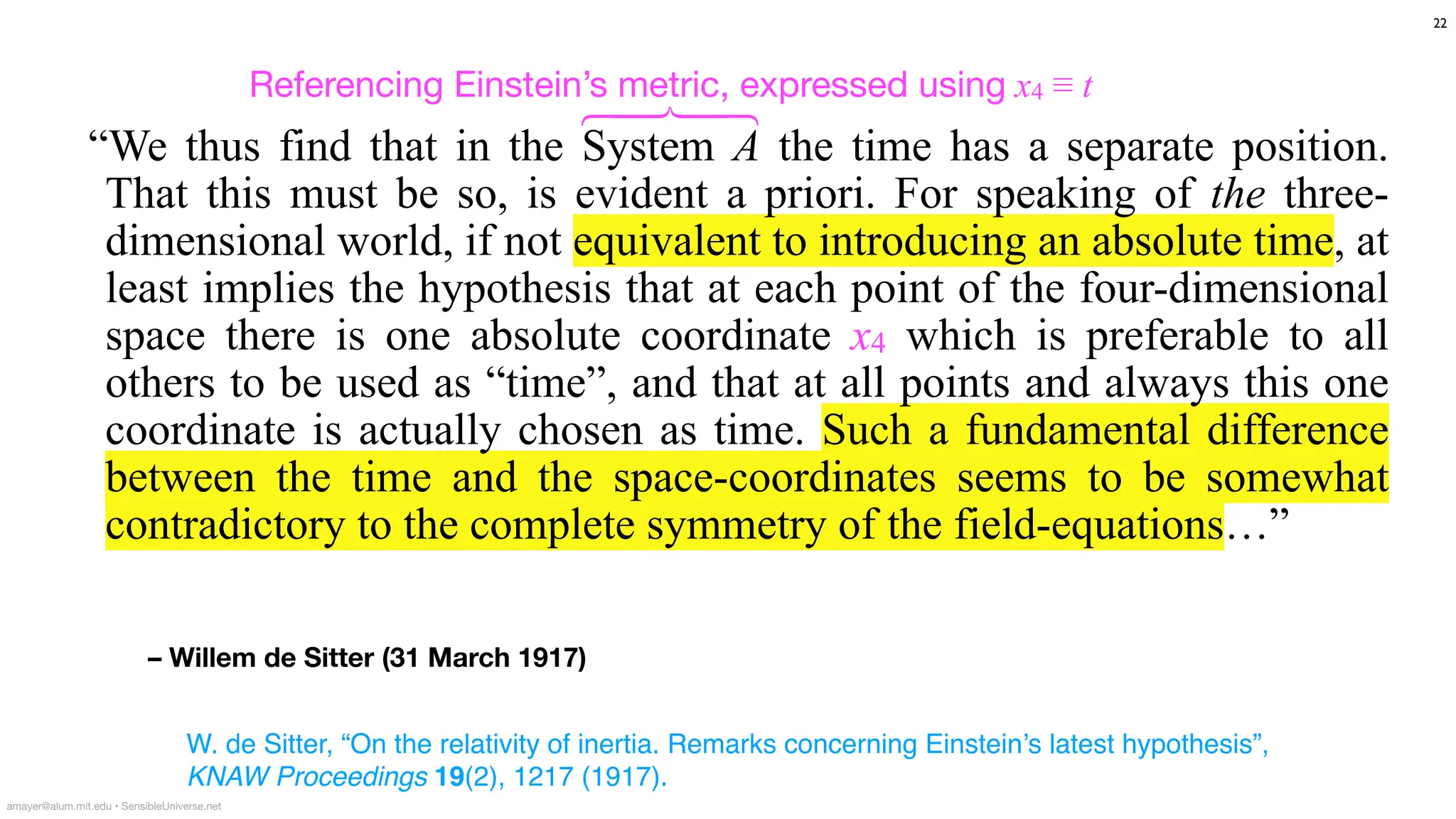 – Willem de Sitter (31 March 1917)
“We thus find that in the System A the time has a separate position.
That this must be so, is evident a priori. For speaking of the three-
dimensional world, if not equivalent to introducing an absolute time, at
least implies the hypothesis that at each point of the four-dimensional
space there is one absolute coordinate x4 which is preferable to all
others to be used as “time”, and that at all points and always this one
coordinate is actually chosen as time. Such a fundamental difference
between the time and the space-coordinates seems to be somewhat
contradictory to the complete symmetry of the field-equations…”
W. de Sitter, “On the relativity of inertia. Remarks concerning Einstein’s latest hypothesis”,
KNAW Proceedings 19(2), 1217 (1917).
22
amayer@alum.mit.edu • SensibleUniverse.net
Referencing Einstein’s metric, expressed using x4 ≡ t
⎫
⎪
⎬
⎪
⎭
 