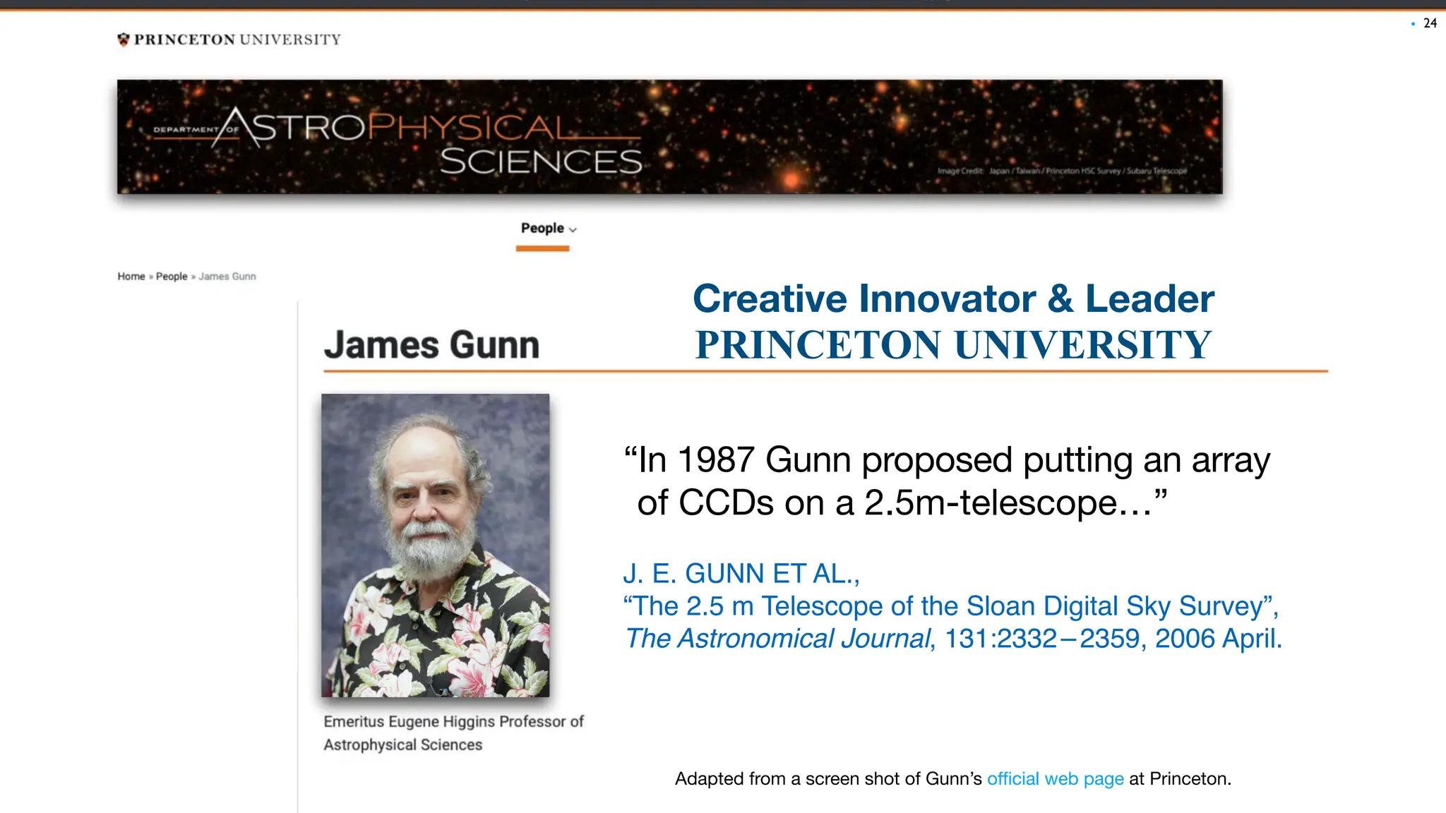 “In 1987 Gunn proposed putting an array
of CCDs on a 2.5m-telescope…”
J. E. GUNN ET AL.,
“The 2.5 m Telescope of the Sloan Digital Sky Survey”,
The Astronomical Journal, 131:2332–2359, 2006 April.
24
Creative Innovator & Leader
PRINCETON UNIVERSITY
Adapted from a screen shot of Gunn’s o
ffi
cial web page at Princeton.
•
 