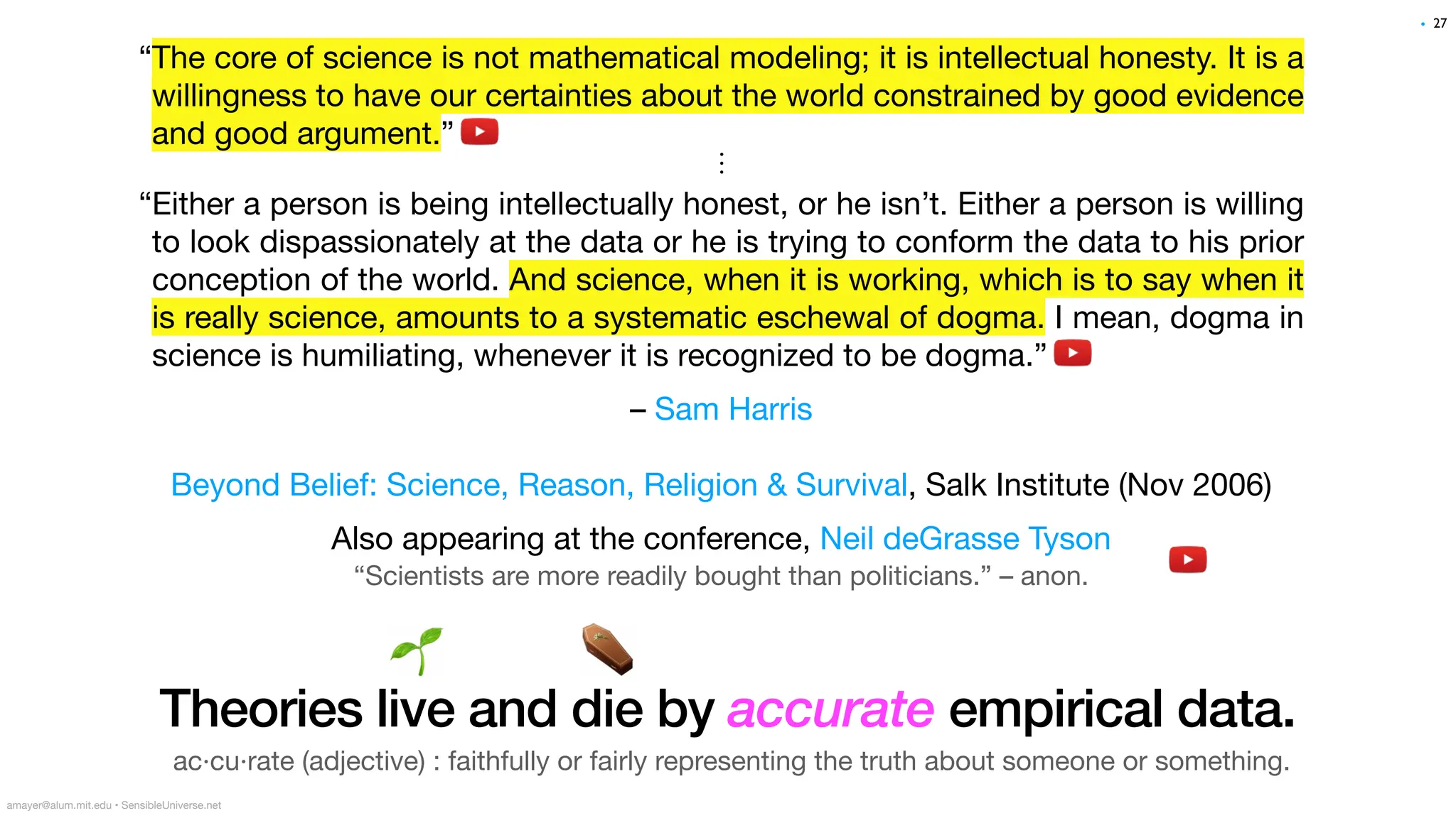 “The core of science is not mathematical modeling; it is intellectual honesty. It is a
willingness to have our certainties about the world constrained by good evidence
and good argument.”
⋮
“Either a person is being intellectually honest, or he isn’t. Either a person is willing
to look dispassionately at the data or he is trying to conform the data to his prior
conception of the world. And science, when it is working, which is to say when it
is really science, amounts to a systematic eschewal of dogma. I mean, dogma in
science is humiliating, whenever it is recognized to be dogma.”
– Sam Harris
Beyond Belief: Science, Reason, Religion & Survival, Salk Institute (Nov 2006)
Also appearing at the conference, Neil deGrasse Tyson
amayer@alum.mit.edu • SensibleUniverse.net
🌱 ⚰
Theories live and die by accurate empirical data.
27
•
ac·cu·rate (adjective) : faithfully or fairly representing the truth about someone or something.
“Scientists are more readily bought than politicians.” – anon.
 
