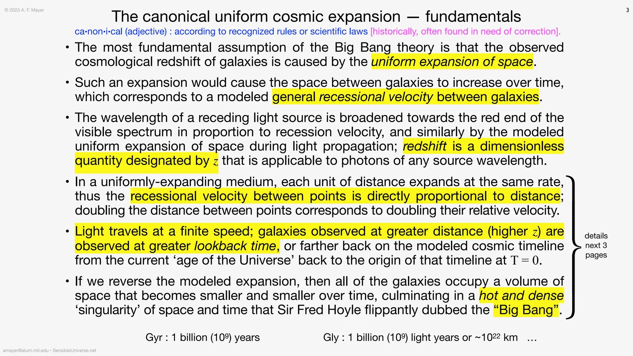 • The most fundamental assumption of the Big Bang theory is that the observed
cosmological redshift of galaxies is caused by the uniform expansion of space.
• Such an expansion would cause the space between galaxies to increase over time,
which corresponds to a modeled general recessional velocity between galaxies.
• The wavelength of a receding light source is broadened towards the red end of the
visible spectrum in proportion to recession velocity, and similarly by the modeled
uniform expansion of space during light propagation; redshift is a dimensionless
quantity designated by z that is applicable to photons of any source wavelength.
• In a uniformly-expanding medium, each unit of distance expands at the same rate,
thus the recessional velocity between points is directly proportional to distance;
doubling the distance between points corresponds to doubling their relative velocity.
• Light travels at a
fi
nite speed; galaxies observed at greater distance (higher z) are
observed at greater lookback time, or farther back on the modeled cosmic timeline
from the current ‘age of the Universe’ back to the origin of that timeline at T = 0.
• If we reverse the modeled expansion, then all of the galaxies occupy a volume of
space that becomes smaller and smaller over time, culminating in a hot and dense
‘singularity’ of space and time that Sir Fred Hoyle
fl
ippantly dubbed the “Big Bang”.
3
⎧
⎪
⎨
⎪
⎩
details
next 3
pages
ca•non•i•cal (adjective) : according to recognized rules or scienti
fi
c laws [historically, often found in need of correction].
Gyr : 1 billion (109) years Gly : 1 billion (109) light years or ~1022 km …
amayer@alum.mit.edu • SensibleUniverse.net
© 2023 A. F. Mayer
The canonical uniform cosmic expansion — fundamentals
 