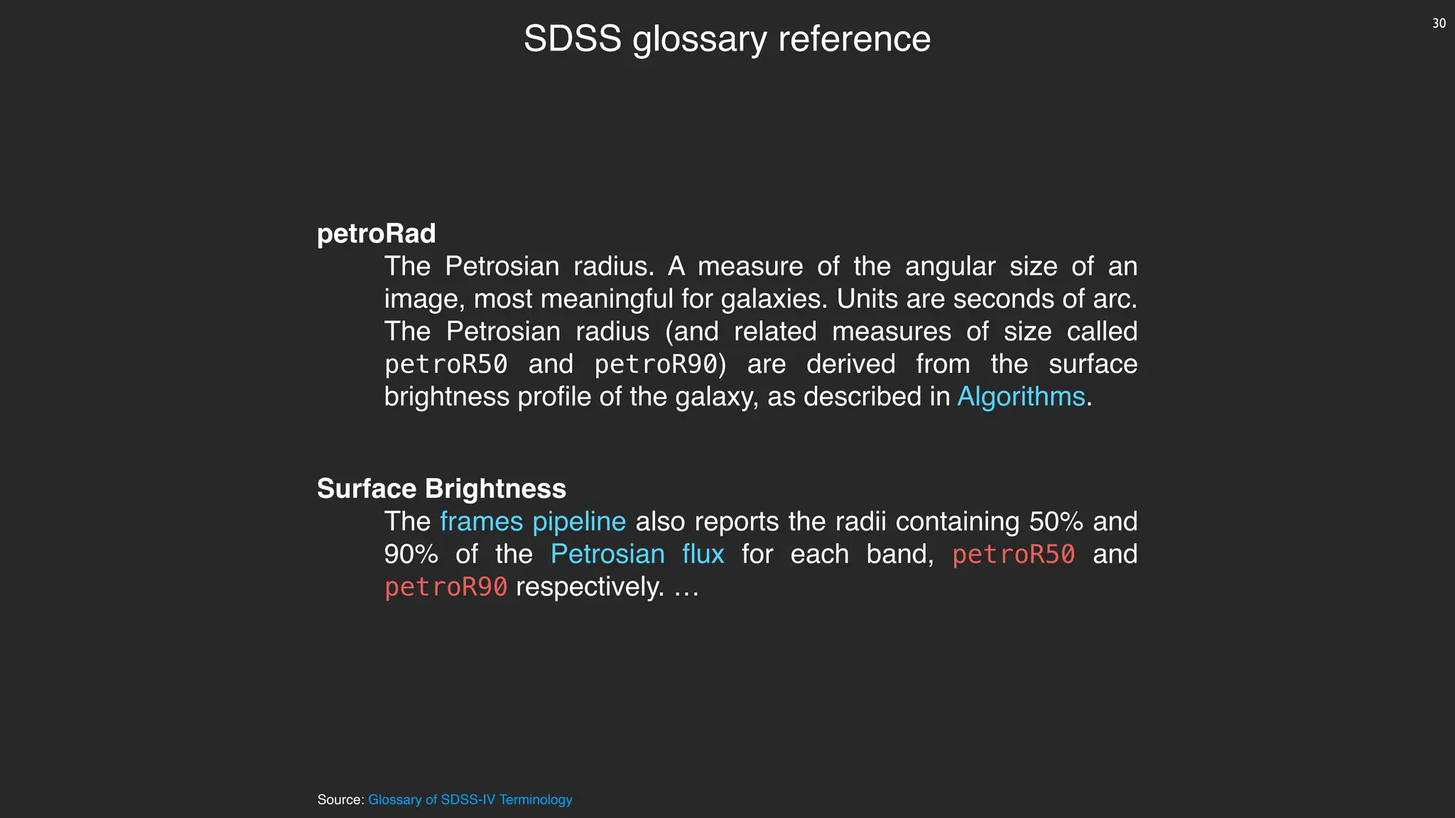 Source: Glossary of SDSS-IV Terminology
SDSS glossary reference
petroRad
The Petrosian radius. A measure of the angular size of an
image, most meaningful for galaxies. Units are seconds of arc.
The Petrosian radius (and related measures of size called
petroR50 and petroR90) are derived from the surface
brightness profile of the galaxy, as described in Algorithms.
Surface Brightness
The frames pipeline also reports the radii containing 50% and
90% of the Petrosian flux for each band, petroR50 and
petroR90 respectively. …
30
 