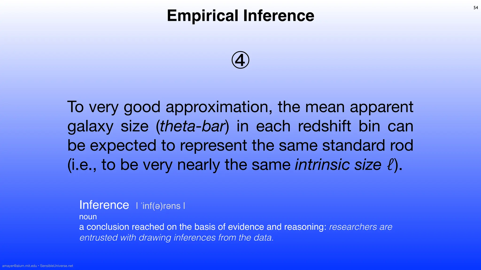 To very good approximation, the mean apparent
galaxy size (theta-bar) in each redshift bin can
be expected to represent the same standard rod
(i.e., to be very nearly the same intrinsic size ℓ).
④
54
Inference | ˈinf(ə)rəns |
noun
a conclusion reached on the basis of evidence and reasoning: researchers are
entrusted with drawing inferences from the data.
Empirical Inference
amayer@alum.mit.edu • SensibleUniverse.net
 