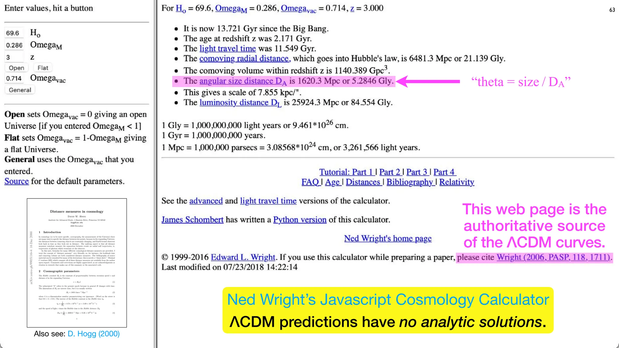 63
This web page is the
authoritative source
of the ΛCDM curves.
arXiv:astro-ph/9905116v4
16
Dec
2000
Distance measures in cosmology
David W. Hogg
Institute for Advanced Study, 1 Einstein Drive, Princeton NJ 08540
hogg@ias.edu
2000 December
1 Introduction
In cosmology (or to be more specific, cosmography, the measurement of the Universe) there
are many ways to specify the distance between two points, because in the expanding Universe,
the distances between comoving objects are constantly changing, and Earth-bound observers
look back in time as they look out in distance. The unifying aspect is that all distance
measures somehow measure the separation between events on radial null trajectories, ie,
trajectories of photons which terminate at the observer.
In this note, formulae for many diﬀerent cosmological distance measures are provided. I
treat the concept of “distance measure” very liberally, so, for instance, the lookback time
and comoving volume are both considered distance measures. The bibliography of source
material can be consulted for many of the derivations; this is merely a “cheat sheet.” Minimal
C routines (KR) which compute all of these distance measures are available from the author
upon request. Comments and corrections are highly appreciated, as are acknowledgments or
citation in research that makes use of this summary or the associated code.
2 Cosmographic parameters
The Hubble constant H0 is the constant of proportionality between recession speed v and
distance d in the expanding Universe;
v = H0 d (1)
The subscripted “0” refers to the present epoch because in general H changes with time.
The dimensions of H0 are inverse time, but it is usually written
H0 = 100 h km s−1
Mpc−1
(2)
where h is a dimensionless number parameterizing our ignorance. (Word on the street is
that 0.6 < h < 0.9.) The inverse of the Hubble constant is the Hubble time tH
tH ≡
1
H0
= 9.78 × 109
h−1
yr = 3.09 × 1017
h−1
s (3)
and the speed of light c times the Hubble time is the Hubble distance DH
DH ≡
c
H0
= 3000 h−1
Mpc = 9.26 × 1025
h−1
m (4)
1
Also see: D. Hogg (2000)
“theta = size / DA”
Ned Wright’s Javascript Cosmology Calculator
ΛCDM predictions have no analytic solutions.
 