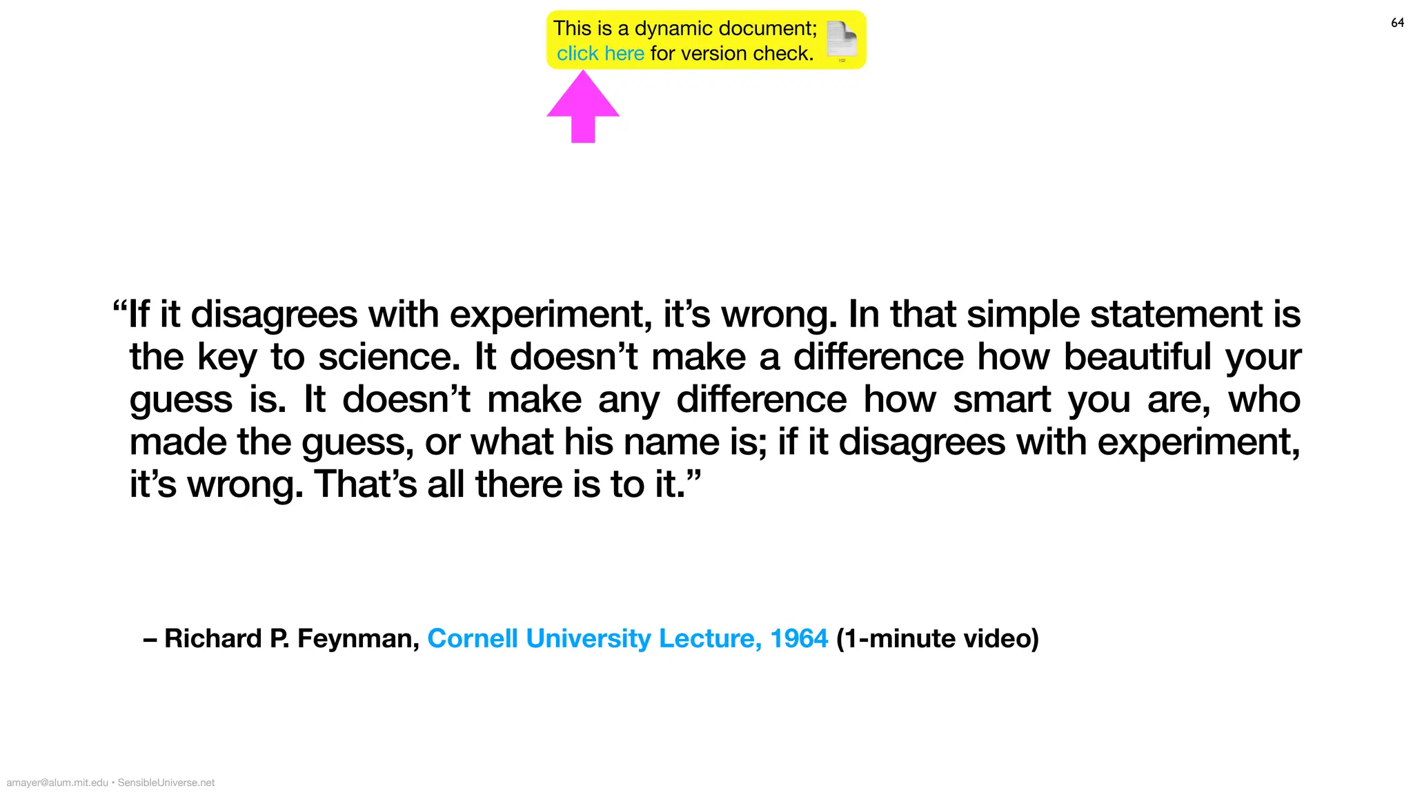 – Richard P. Feynman, Cornell University Lecture, 1964 (1-minute video)
64
amayer@alum.mit.edu • SensibleUniverse.net
This is a dynamic document;
click here for version check. 📄
102
“If it disagrees with experiment, it’s wrong. In that simple statement is
the key to science. It doesn’t make a difference how beautiful your
guess is. It doesn’t make any difference how smart you are, who
made the guess, or what his name is; if it disagrees with experiment,
it’s wrong. That’s all there is to it.”
 