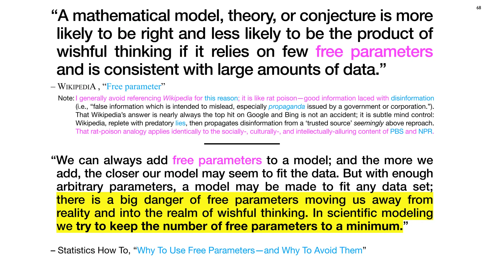 – WIKIPEDIA , “Free parameter”
68
“A mathematical model, theory, or conjecture is more
likely to be right and less likely to be the product of
wishful thinking if it relies on few free parameters
and is consistent with large amounts of data.”
“We can always add free parameters to a model; and the more we
add, the closer our model may seem to fit the data. But with enough
arbitrary parameters, a model may be made to
fi
t any data set;
there is a big danger of free parameters moving us away from
reality and into the realm of wishful thinking. In scienti
fi
c modeling
we try to keep the number of free parameters to a minimum.”
– Statistics How To, “Why To Use Free Parameters—and Why To Avoid Them”
Note: I generally avoid referencing Wikipedia for this reason; it is like rat poison—good information laced with disinformation
(i.e., “false information which is intended to mislead, especially propaganda issued by a government or corporation.”).
That Wikipedia’s answer is nearly always the top hit on Google and Bing is not an accident; it is subtle mind control:
Wikipedia, replete with predatory lies, then propagates disinformation from a ‘trusted source’ seemingly above reproach.
That rat-poison analogy applies identically to the socially-, culturally-, and intellectually-alluring content of PBS and NPR.
 