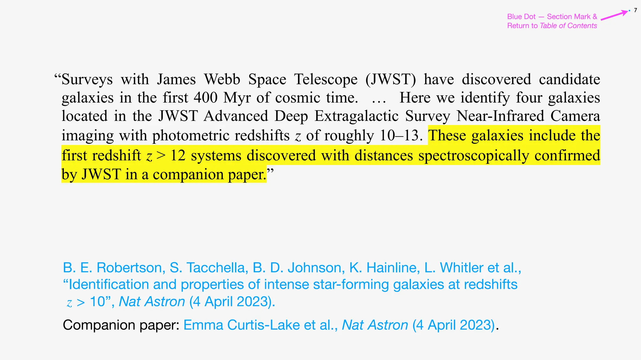 7
Blue Dot — Section Mark &
Return to Table of Contents
•
Companion paper: .
“Surveys with James Webb Space Telescope (JWST) have discovered candidate
galaxies in the first 400 Myr of cosmic time. … Here we identify four galaxies
located in the JWST Advanced Deep Extragalactic Survey Near-Infrared Camera
imaging with photometric redshifts z of roughly 10–13. These galaxies include the
first redshift z > 12 systems discovered with distances spectroscopically confirmed
by JWST in a companion paper.”
B. E. Robertson, S. Tacchella, B. D. Johnson, K. Hainline, L. Whitler et al.,
“Identi
fi
cation and properties of intense star-forming galaxies at redshifts
z > 10”, Nat Astron (4 April 2023).
Emma Curtis-Lake et al., Nat Astron (4 April 2023)
 