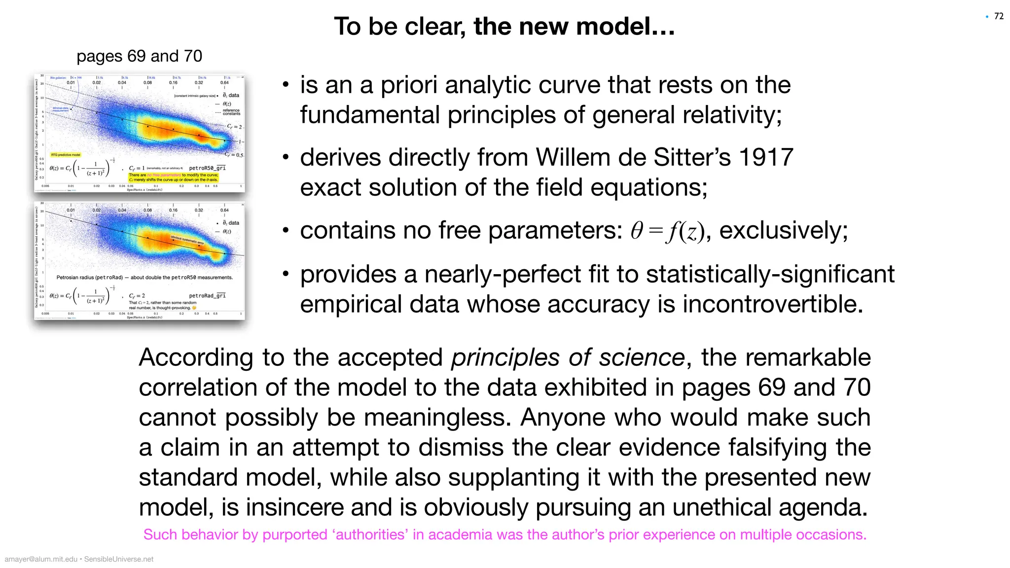To be clear, the new model…
According to the accepted principles of science, the remarkable
correlation of the model to the data exhibited in pages 69 and 70
cannot possibly be meaningless. Anyone who would make such
a claim in an attempt to dismiss the clear evidence falsifying the
standard model, while also supplanting it with the presented new
model, is insincere and is obviously pursuing an unethical agenda.
72
• is an a priori analytic curve that rests on the
fundamental principles of general relativity;
• derives directly from Willem de Sitter’s 1917
exact solution of the
fi
eld equations;
• contains no free parameters: θ = f(z), exclusively;
• provides a nearly-perfect
fi
t to statistically-signi
fi
cant
empirical data whose accuracy is incontrovertible.
amayer@alum.mit.edu • SensibleUniverse.net
Such behavior by purported ‘authorities’ in academia was the author’s prior experience on multiple occasions.
pages 69 and 70
•
 