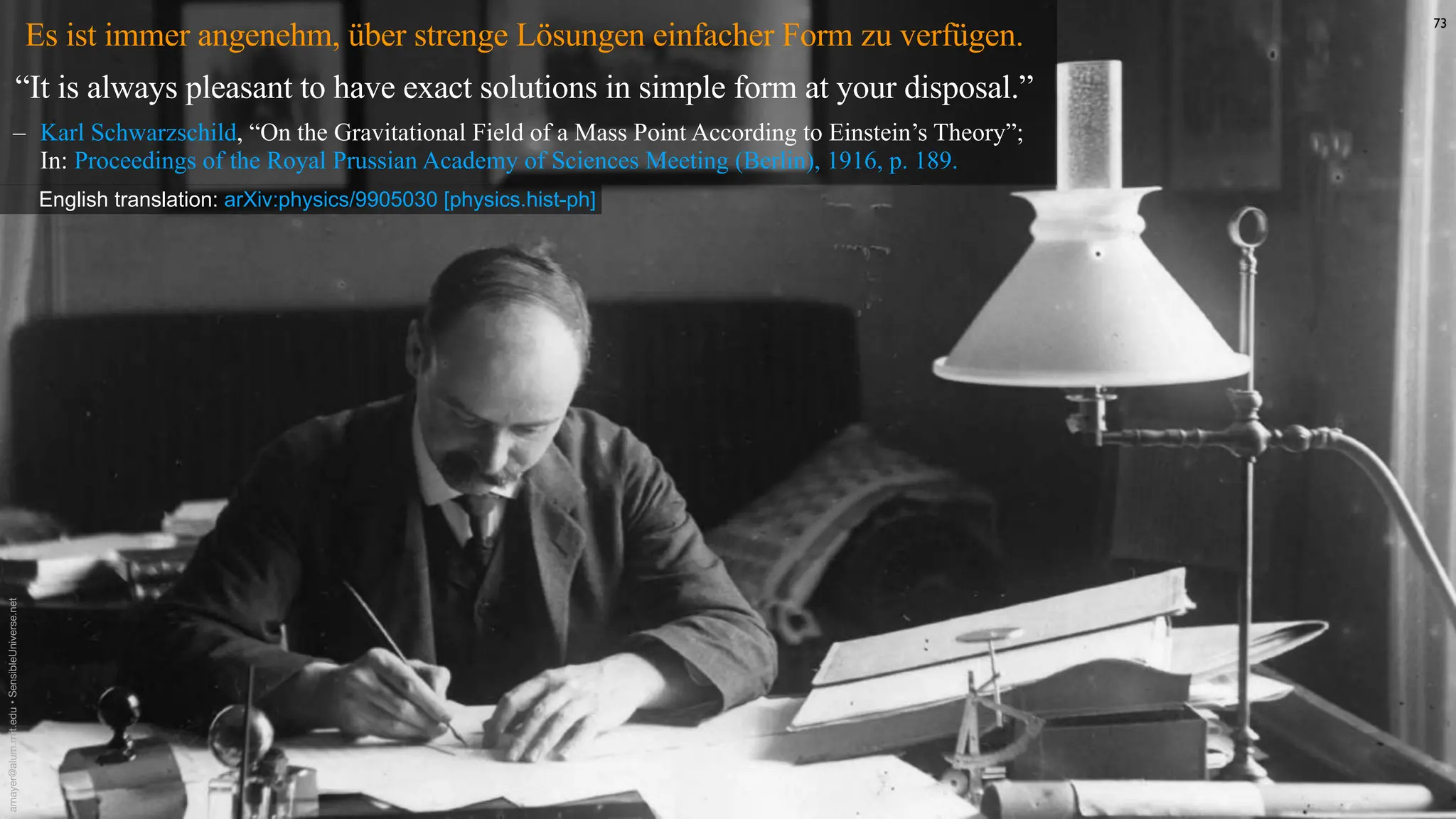 Es ist immer angenehm, über strenge Lösungen einfacher Form zu verfügen.
“It is always pleasant to have exact solutions in simple form at your disposal.”
– Karl Schwarzschild, “On the Gravitational Field of a Mass Point According to Einstein’s Theory”;
In: Proceedings of the Royal Prussian Academy of Sciences Meeting (Berlin), 1916, p. 189.
English translation: arXiv:physics/9905030 [physics.hist-ph]
73
amayer@alum.mit.edu
•
SensibleUniverse.net
 