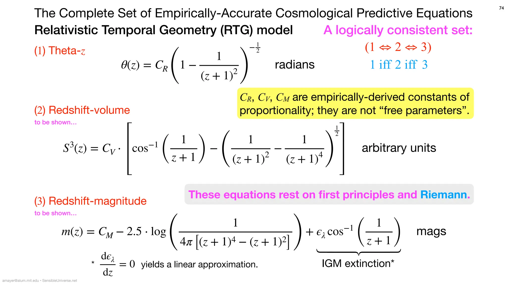 Relativistic Temporal Geometry (RTG) model
The Complete Set of Empirically-Accurate Cosmological Predictive Equations
74
amayer@alum.mit.edu • SensibleUniverse.net
θ(z) = CR
(
1 −
1
(z + 1)2 )
−1
2
radians
S3
(z) = CV ⋅ cos−1
(
1
z + 1 )
−
(
1
(z + 1)2
−
1
(z + 1)4 )
1
2
arbitrary units
(1) Theta-z
(2) Redshift-volume
(3) Redshift-magnitude
m(z) = CM − 2.5 ⋅ log
(
1
4π [(z + 1)4 − (z + 1)2
])
+ ϵλ cos−1
(
1
z + 1)
mags
to be shown…
to be shown…
A logically consistent set:
1 iff 2 iff 3
*
dϵλ
dz
= 0 yields a linear approximation.
(1 ⇔ 2 ⇔ 3)
⎫
⎪
⎪
⎬
⎪
⎪
⎭
IGM extinction*
CR, CV, CM are empirically-derived constants of
proportionality; they are not “free parameters”.
These equations rest on
fi
rst principles and Riemann.
 