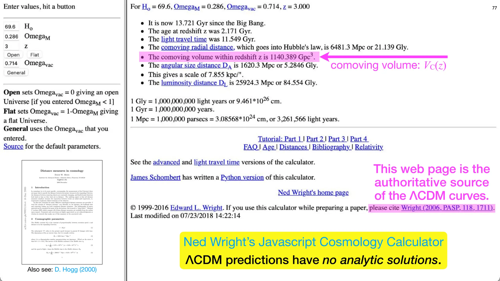 comoving volume: VC(z)
77
Also see: D. Hogg (2000)
arXiv:astro-ph/9905116v4
16
Dec
2000
Distance measures in cosmology
David W. Hogg
Institute for Advanced Study, 1 Einstein Drive, Princeton NJ 08540
hogg@ias.edu
2000 December
1 Introduction
In cosmology (or to be more specific, cosmography, the measurement of the Universe) there
are many ways to specify the distance between two points, because in the expanding Universe,
the distances between comoving objects are constantly changing, and Earth-bound observers
look back in time as they look out in distance. The unifying aspect is that all distance
measures somehow measure the separation between events on radial null trajectories, ie,
trajectories of photons which terminate at the observer.
In this note, formulae for many diﬀerent cosmological distance measures are provided. I
treat the concept of “distance measure” very liberally, so, for instance, the lookback time
and comoving volume are both considered distance measures. The bibliography of source
material can be consulted for many of the derivations; this is merely a “cheat sheet.” Minimal
C routines (KR) which compute all of these distance measures are available from the author
upon request. Comments and corrections are highly appreciated, as are acknowledgments or
citation in research that makes use of this summary or the associated code.
2 Cosmographic parameters
The Hubble constant H0 is the constant of proportionality between recession speed v and
distance d in the expanding Universe;
v = H0 d (1)
The subscripted “0” refers to the present epoch because in general H changes with time.
The dimensions of H0 are inverse time, but it is usually written
H0 = 100 h km s−1
Mpc−1
(2)
where h is a dimensionless number parameterizing our ignorance. (Word on the street is
that 0.6 < h < 0.9.) The inverse of the Hubble constant is the Hubble time tH
tH ≡
1
H0
= 9.78 × 109
h−1
yr = 3.09 × 1017
h−1
s (3)
and the speed of light c times the Hubble time is the Hubble distance DH
DH ≡
c
H0
= 3000 h−1
Mpc = 9.26 × 1025
h−1
m (4)
1
This web page is the
authoritative source
of the ΛCDM curves.
Ned Wright’s Javascript Cosmology Calculator
ΛCDM predictions have no analytic solutions.
 