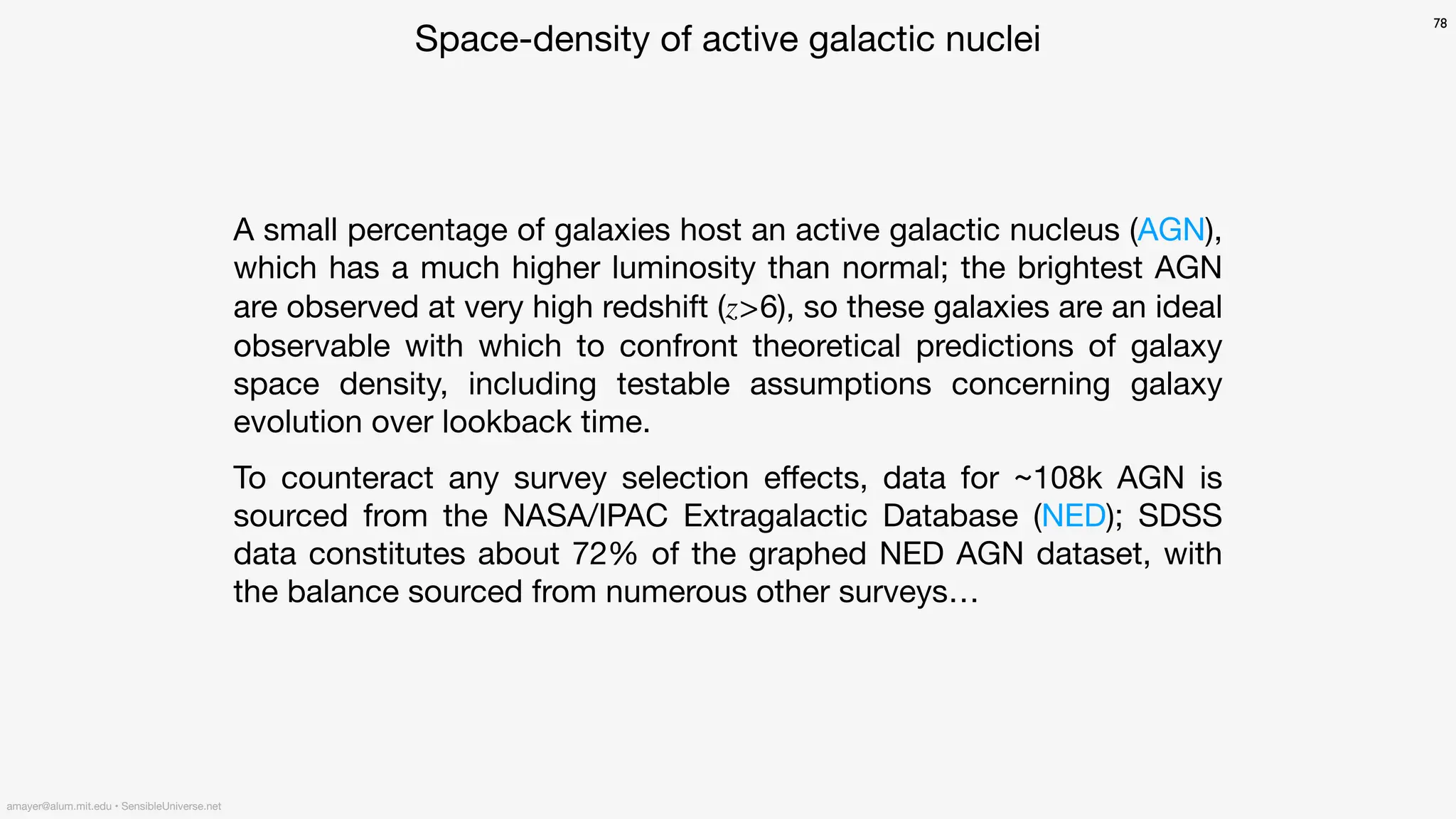 Space-density of active galactic nuclei
A small percentage of galaxies host an active galactic nucleus (AGN),
which has a much higher luminosity than normal; the brightest AGN
are observed at very high redshift (z>6), so these galaxies are an ideal
observable with which to confront theoretical predictions of galaxy
space density, including testable assumptions concerning galaxy
evolution over lookback time.
To counteract any survey selection e
ff
ects, data for ~108k AGN is
sourced from the NASA/IPAC Extragalactic Database (NED); SDSS
data constitutes about 72% of the graphed NED AGN dataset, with
the balance sourced from numerous other surveys…
78
amayer@alum.mit.edu • SensibleUniverse.net
 