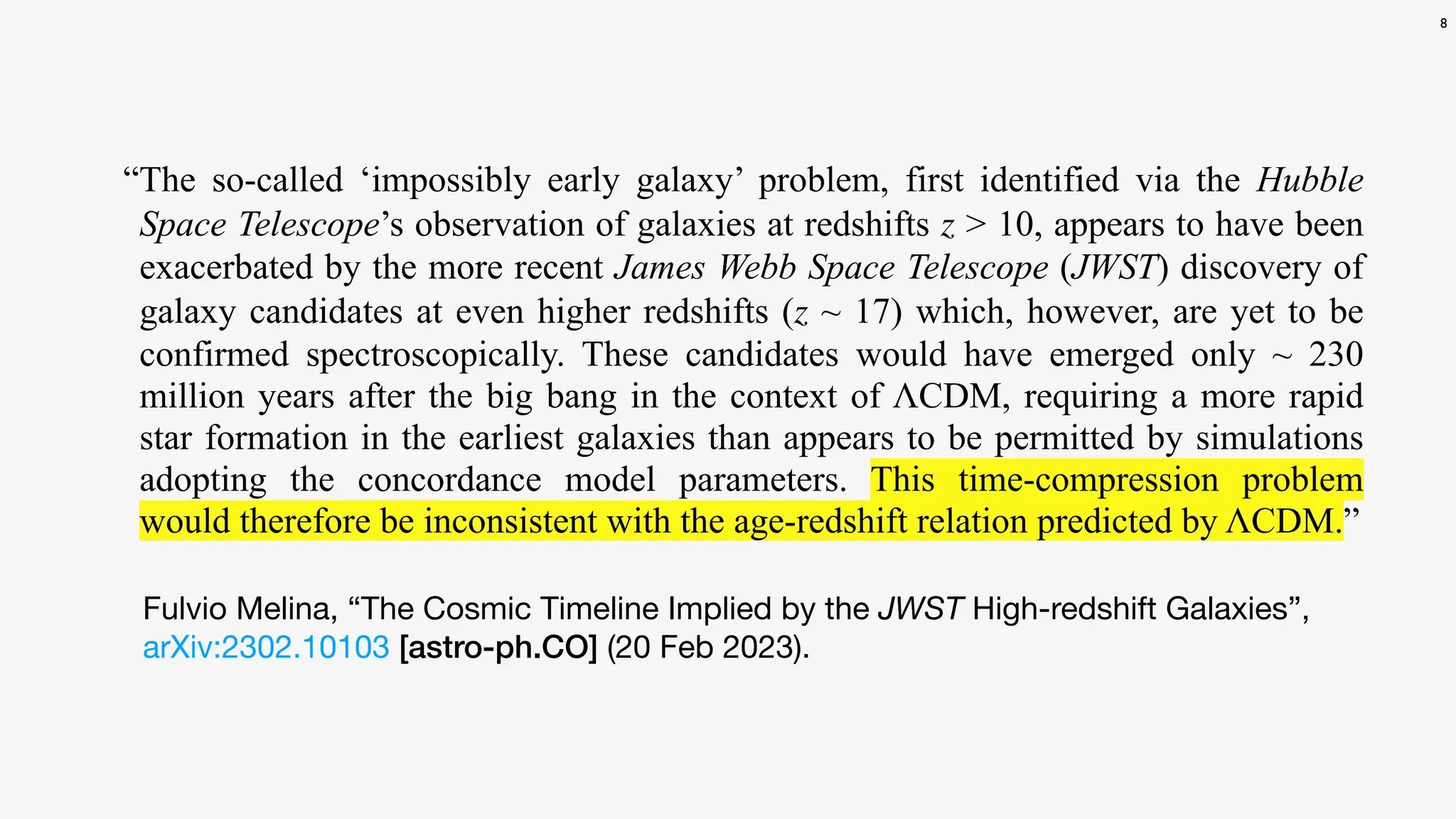 8
Fulvio Melina, “The Cosmic Timeline Implied by the JWST High-redshift Galaxies”,
arXiv:2302.10103 [astro-ph.CO] (20 Feb 2023).
“The so-called ‘impossibly early galaxy’ problem, first identified via the Hubble
Space Telescope’s observation of galaxies at redshifts z > 10, appears to have been
exacerbated by the more recent James Webb Space Telescope (JWST) discovery of
galaxy candidates at even higher redshifts (z ~ 17) which, however, are yet to be
confirmed spectroscopically. These candidates would have emerged only ~ 230
million years after the big bang in the context of ΛCDM, requiring a more rapid
star formation in the earliest galaxies than appears to be permitted by simulations
adopting the concordance model parameters. This time-compression problem
would therefore be inconsistent with the age-redshift relation predicted by ΛCDM.”
 