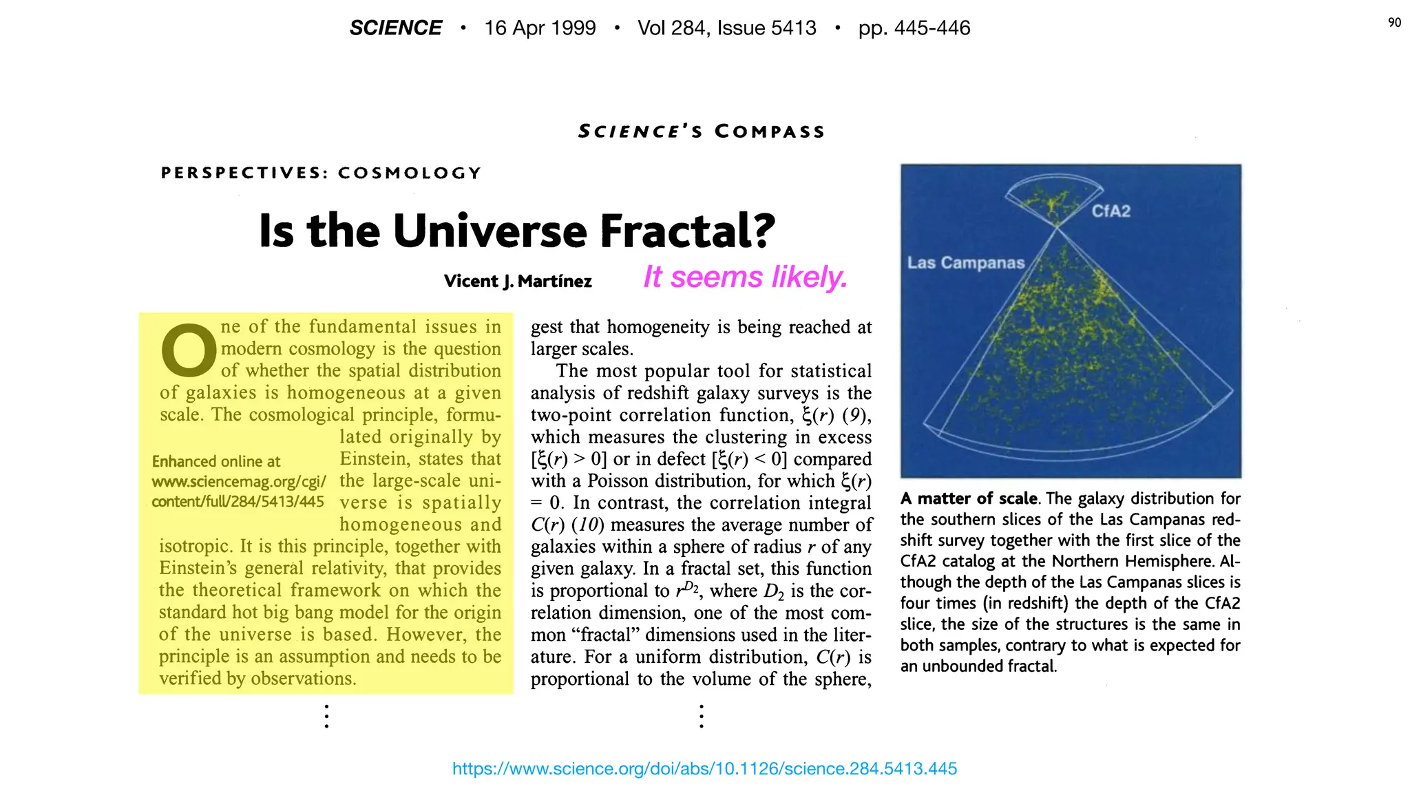 P E R S P E C T I V E S : C O S M O L O G Y
Is the Universe Fractal?
Vicent J. Martinez
0
ne of the fundamental issues in
modem cosmology is the question
of whether the spatial distribution
of galaxies is homogeneous at a given
scale. The cosmological principle, formu-
lated originally by
Enhancedonline at Einstein, states that
www.sciencemag.org/cgi/ the large-scale uni-
mtenVfuW284/5413/445 verse is spatially
homogeneous and
isotropic. It is this principle, together with
Einstein's general relativity, that provides
the theoretical framework on which the
standard hot big bang model for the origin
of the universe is based. However, the
principle is an assumption and needs to be
verified bv observations.
The majority of astrophysicists accept
the validity of the cosmological principle.
Others follow the ideas envisaged by
Charlier (I) and de Vaucouleurs (2) of an
gest that homogeneity is being reached at
larger scales.
The most popular tool for statistical
analysis of redshifi galaxy surveys is the
two-point correlation function, c(r) (9),
which measures the clustering in excess
[c(r) > 0] or in defect [c(r) < 0] compared
with a Poisson distribution, for which c(r)
= 0. In contrast, the correlation integral A matter of scale. The galaxy distribution for
q r ) (10) measures the average number of the southern slices of the Las Campanas red-
galaxies within a sphere of radius of any shift survey together with the first slice of the
given galaxy. In a fractal set, this function CfA2 catalog at the Northern
is proportional to p2,
where D2is the tor-
though the depth of the Las Campanasslices is
relation dimension, one of the most com- four times (in redshift) the depth of the CfA2
slice, the size of the structures is the same in
mon "fractal" dimensions used in the liter- both samples, contrary to what is expected for
ature. For a uniform distribution, C(r) is an unboundedfractal.
proportional to the volume of the sphere,
and therefore D2= 3. If, instead of taking tion length ro= 5h-I Mpc (h is the Hubble
an average, we look at the number of constant in units of 100 km s-I Mpc-I;
neighbors included in a sphere of radius r Mpc = 3.26 x lo6 light-years) is the dis-
centered on Earth, M(r), we can define the tance at which the density of galaxies is on
https://www.science.org/doi/abs/10.1126/science.284.5413.445
SCIENCE • 16 Apr 1999 • Vol 284, Issue 5413 • pp. 445-446
⋮ ⋮
90
It seems likely.
 