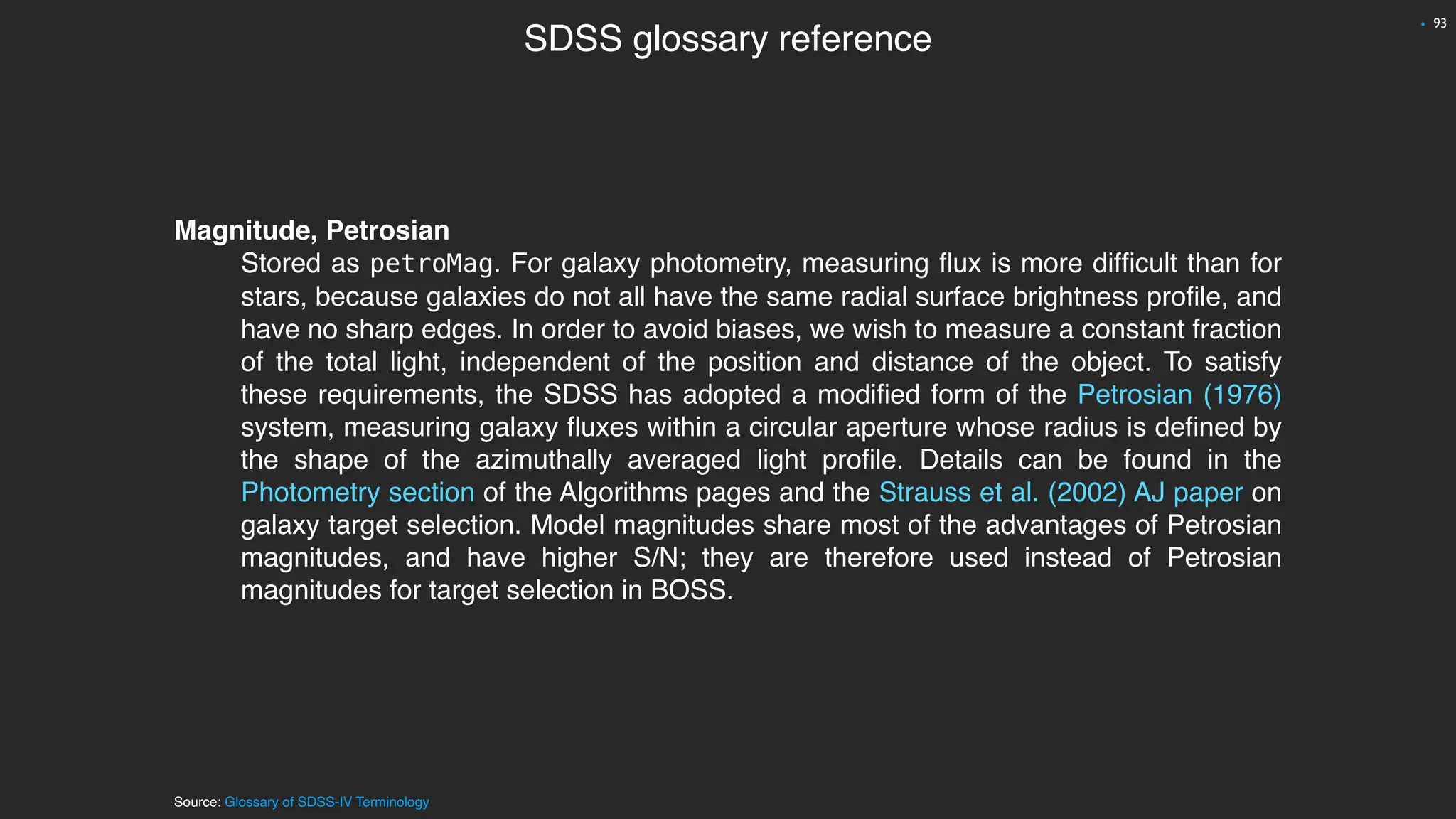 Magnitude, Petrosian
Stored as petroMag. For galaxy photometry, measuring
fl
ux is more dif
fi
cult than for
stars, because galaxies do not all have the same radial surface brightness pro
fi
le, and
have no sharp edges. In order to avoid biases, we wish to measure a constant fraction
of the total light, independent of the position and distance of the object. To satisfy
these requirements, the SDSS has adopted a modi
fi
ed form of the Petrosian (1976)
system, measuring galaxy
fl
uxes within a circular aperture whose radius is de
fi
ned by
the shape of the azimuthally averaged light pro
fi
le. Details can be found in the
Photometry section of the Algorithms pages and the Strauss et al. (2002) AJ paper on
galaxy target selection. Model magnitudes share most of the advantages of Petrosian
magnitudes, and have higher S/N; they are therefore used instead of Petrosian
magnitudes for target selection in BOSS.
SDSS glossary reference
93
•
Source: Glossary of SDSS-IV Terminology
 