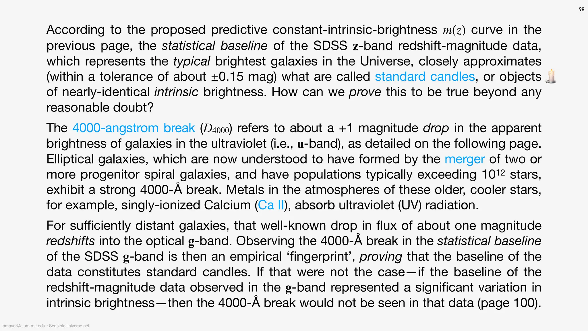 According to the proposed predictive constant-intrinsic-brightness m(z) curve in the
previous page, the statistical baseline of the SDSS z-band redshift-magnitude data,
which represents the typical brightest galaxies in the Universe, closely approximates
(within a tolerance of about ±0.15 mag) what are called standard candles, or objects
of nearly-identical intrinsic brightness. How can we prove this to be true beyond any
reasonable doubt?
The 4000-angstrom break (D4000) refers to about a +1 magnitude drop in the apparent
brightness of galaxies in the ultraviolet (i.e., u-band), as detailed on the following page.
Elliptical galaxies, which are now understood to have formed by the merger of two or
more progenitor spiral galaxies, and have populations typically exceeding 1012 stars,
exhibit a strong 4000-Å break. Metals in the atmospheres of these older, cooler stars,
for example, singly-ionized Calcium (Ca II), absorb ultraviolet (UV) radiation.
For su
ffi
ciently distant galaxies, that well-known drop in
fl
ux of about one magnitude
redshifts into the optical g-band. Observing the 4000-Å break in the statistical baseline
of the SDSS g-band is then an empirical ‘
fi
ngerprint’, proving that the baseline of the
data constitutes standard candles. If that were not the case—if the baseline of the
redshift-magnitude data observed in the g-band represented a signi
fi
cant variation in
intrinsic brightness—then the 4000-Å break would not be seen in that data (page 100).
98
amayer@alum.mit.edu • SensibleUniverse.net
🕯
 