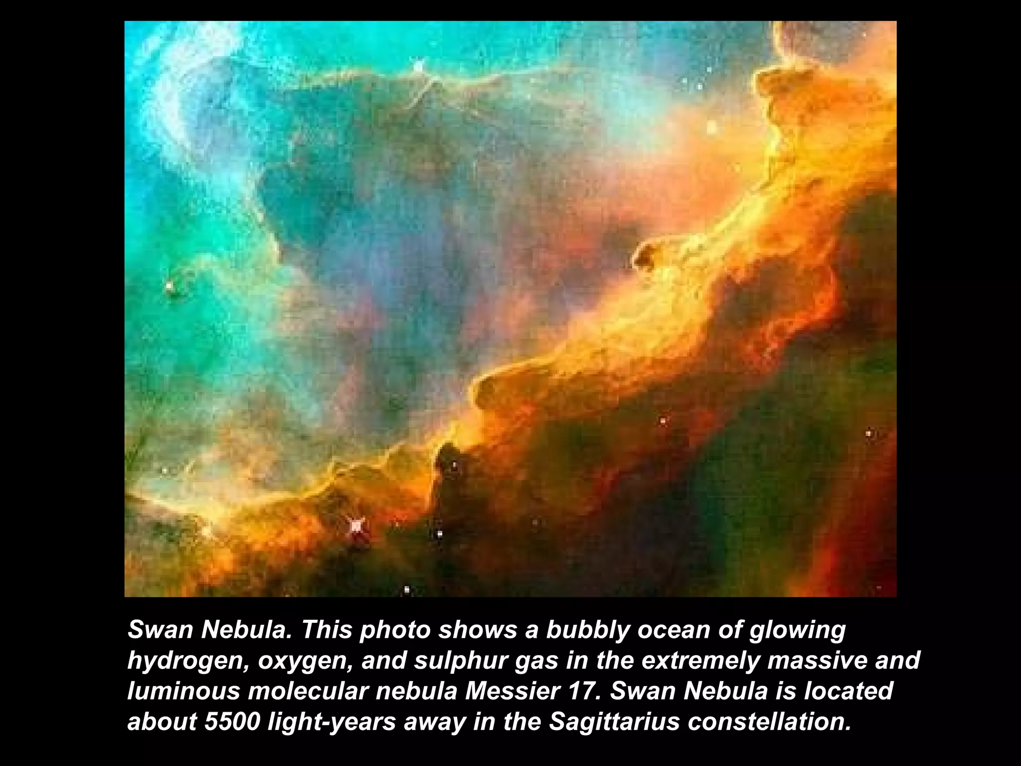 Swan Nebula.  This photo shows a bubbly ocean of glowing hydrogen, oxygen, and sulphur gas in the extremely massive and luminous molecular nebula Messier 17 .  Swan Nebula   is located about 5500 light-years away in the Sagittarius constellation.  