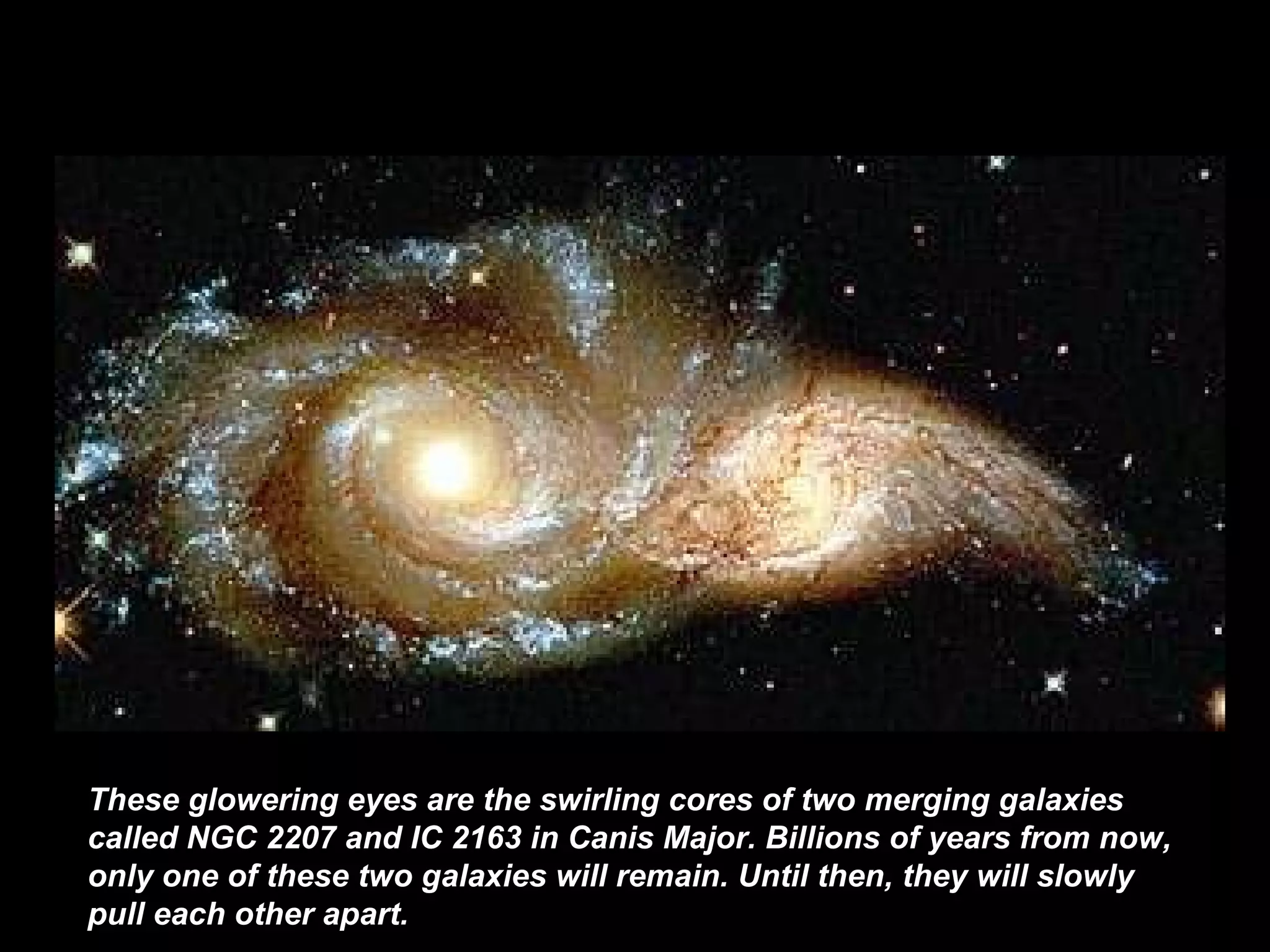 These glowering eyes are the swirling cores of two merging galaxies called NGC 2207 and IC 2163 in Canis Major. Billions of years from now, only one of these two galaxies will remain. Until then, they will slowly pull each other apart.   