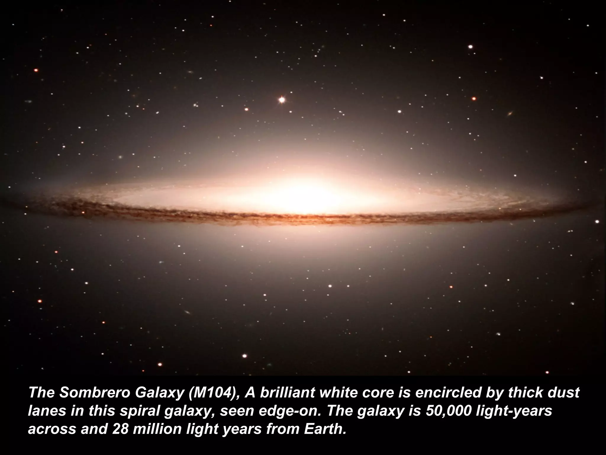 The Sombrero Galaxy (M104) ,   A brilliant white core is encircled by thick dust lanes in this spiral galaxy, seen edge-on. The galaxy is 50,000 light-years across and 28 million light years from Earth.   