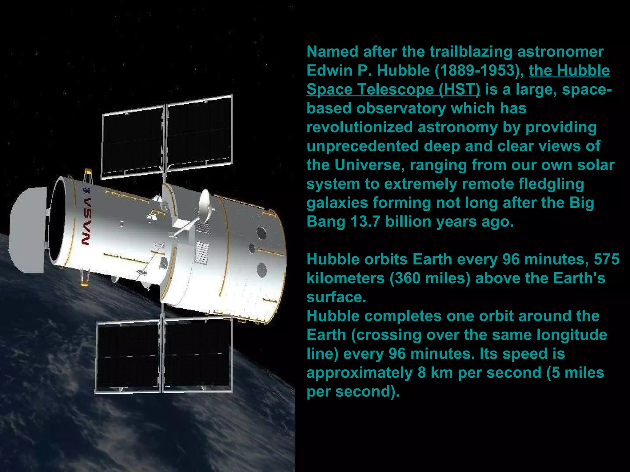 Named after the trailblazing astronomer  Edwin P. Hubble  (1889-1953),  the Hubble Space Telescope (HST)  is a large, space-based observatory which has revolutionized astronomy by providing unprecedented deep and clear views of the Universe, ranging from our own solar system to extremely remote fledgling galaxies forming not long after the Big Bang 13.7 billion years ago.   Hubble orbits Earth every 96 minutes, 575 kilometers (360 miles) above the Earth's surface.   Hubble completes one orbit around the Earth (crossing over the same longitude line) every 96 minutes. Its speed is approximately 8 km per second (5 miles per second).  