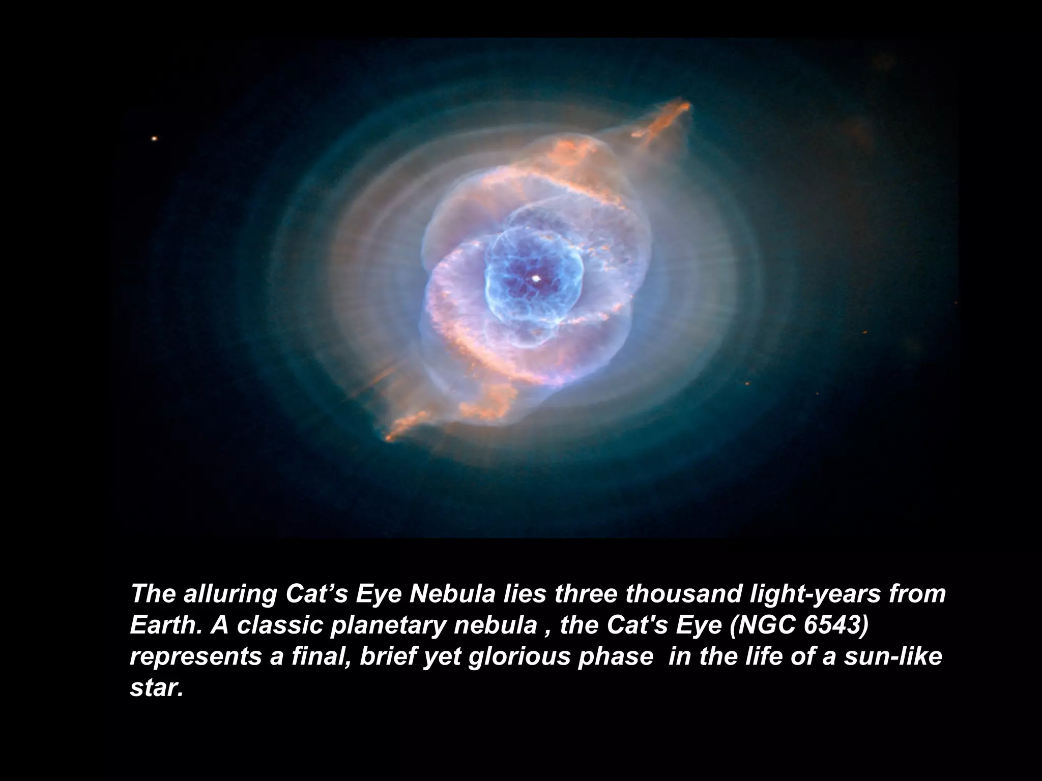 The alluring Cat’s Eye N ebula lies three thousand light-years from Earth. A classic  planetary nebula   , the Cat's Eye (NGC 6543) represents a final, brief  yet   glorious   phase   in the life of a sun-like star .   