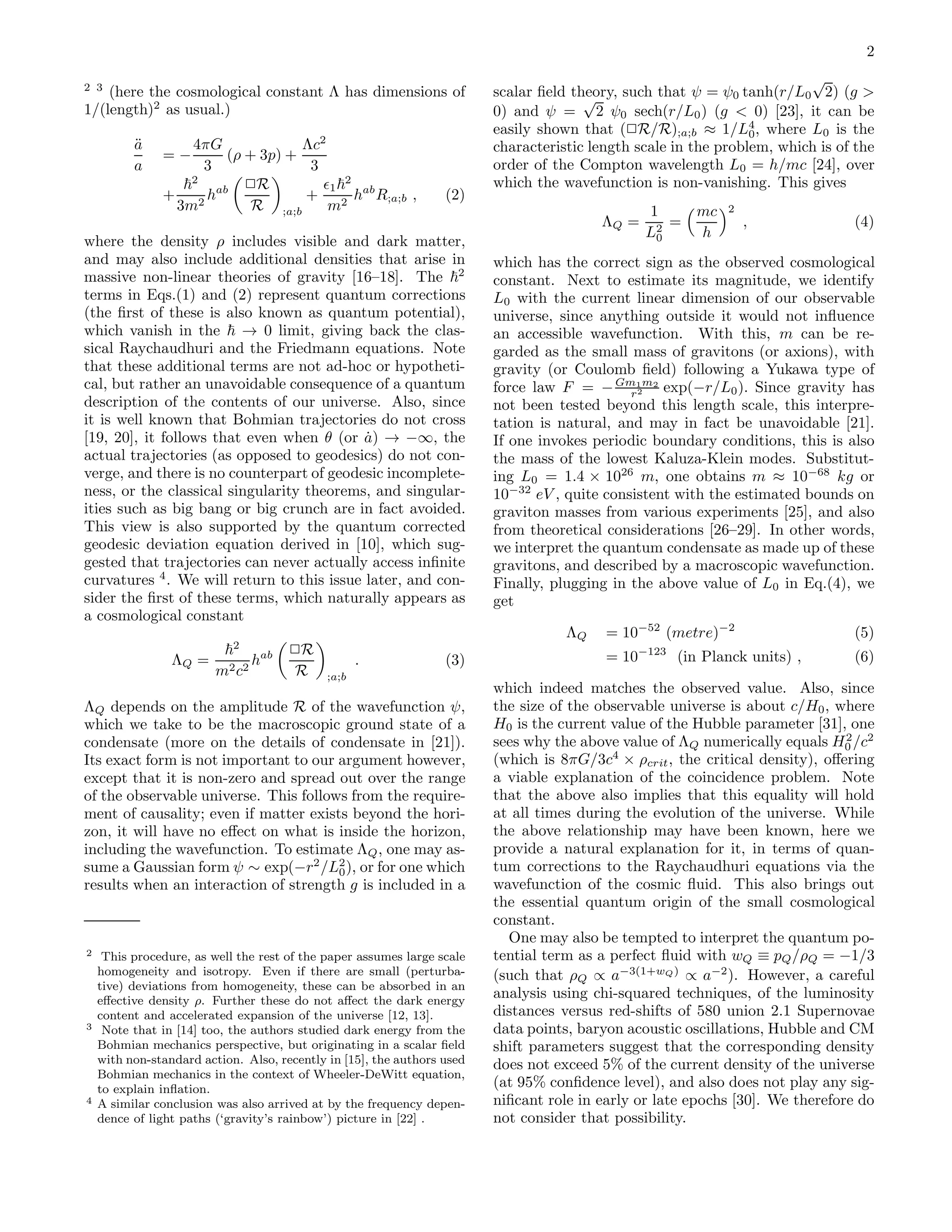 2
2 3
(here the cosmological constant Λ has dimensions of
1/(length)2
as usual.)
¨a
a
= −
4πG
3
(ρ + 3p) +
Λc2
3
+
2
3m2
hab ✷R
R ;a;b
+
ǫ1
2
m2
hab
R;a;b , (2)
where the density ρ includes visible and dark matter,
and may also include additional densities that arise in
massive non-linear theories of gravity [16–18]. The 2
terms in Eqs.(1) and (2) represent quantum corrections
(the ﬁrst of these is also known as quantum potential),
which vanish in the → 0 limit, giving back the clas-
sical Raychaudhuri and the Friedmann equations. Note
that these additional terms are not ad-hoc or hypotheti-
cal, but rather an unavoidable consequence of a quantum
description of the contents of our universe. Also, since
it is well known that Bohmian trajectories do not cross
[19, 20], it follows that even when θ (or ˙a) → −∞, the
actual trajectories (as opposed to geodesics) do not con-
verge, and there is no counterpart of geodesic incomplete-
ness, or the classical singularity theorems, and singular-
ities such as big bang or big crunch are in fact avoided.
This view is also supported by the quantum corrected
geodesic deviation equation derived in [10], which sug-
gested that trajectories can never actually access inﬁnite
curvatures 4
. We will return to this issue later, and con-
sider the ﬁrst of these terms, which naturally appears as
a cosmological constant
ΛQ =
2
m2c2
hab ✷R
R ;a;b
. (3)
ΛQ depends on the amplitude R of the wavefunction ψ,
which we take to be the macroscopic ground state of a
condensate (more on the details of condensate in [21]).
Its exact form is not important to our argument however,
except that it is non-zero and spread out over the range
of the observable universe. This follows from the require-
ment of causality; even if matter exists beyond the hori-
zon, it will have no eﬀect on what is inside the horizon,
including the wavefunction. To estimate ΛQ, one may as-
sume a Gaussian form ψ ∼ exp(−r2
/L2
0), or for one which
results when an interaction of strength g is included in a
2 This procedure, as well the rest of the paper assumes large scale
homogeneity and isotropy. Even if there are small (perturba-
tive) deviations from homogeneity, these can be absorbed in an
eﬀective density ρ. Further these do not aﬀect the dark energy
content and accelerated expansion of the universe [12, 13].
3 Note that in [14] too, the authors studied dark energy from the
Bohmian mechanics perspective, but originating in a scalar ﬁeld
with non-standard action. Also, recently in [15], the authors used
Bohmian mechanics in the context of Wheeler-DeWitt equation,
to explain inﬂation.
4 A similar conclusion was also arrived at by the frequency depen-
dence of light paths (‘gravity’s rainbow’) picture in [22] .
scalar ﬁeld theory, such that ψ = ψ0 tanh(r/L0
√
2) (g >
0) and ψ =
√
2 ψ0 sech(r/L0) (g < 0) [23], it can be
easily shown that (✷R/R);a;b ≈ 1/L4
0, where L0 is the
characteristic length scale in the problem, which is of the
order of the Compton wavelength L0 = h/mc [24], over
which the wavefunction is non-vanishing. This gives
ΛQ =
1
L2
0
=
mc
h
2
, (4)
which has the correct sign as the observed cosmological
constant. Next to estimate its magnitude, we identify
L0 with the current linear dimension of our observable
universe, since anything outside it would not inﬂuence
an accessible wavefunction. With this, m can be re-
garded as the small mass of gravitons (or axions), with
gravity (or Coulomb ﬁeld) following a Yukawa type of
force law F = −Gm1m2
r2 exp(−r/L0). Since gravity has
not been tested beyond this length scale, this interpre-
tation is natural, and may in fact be unavoidable [21].
If one invokes periodic boundary conditions, this is also
the mass of the lowest Kaluza-Klein modes. Substitut-
ing L0 = 1.4 × 1026
m, one obtains m ≈ 10−68
kg or
10−32
eV , quite consistent with the estimated bounds on
graviton masses from various experiments [25], and also
from theoretical considerations [26–29]. In other words,
we interpret the quantum condensate as made up of these
gravitons, and described by a macroscopic wavefunction.
Finally, plugging in the above value of L0 in Eq.(4), we
get
ΛQ = 10−52
(metre)−2
(5)
= 10−123
(in Planck units) , (6)
which indeed matches the observed value. Also, since
the size of the observable universe is about c/H0, where
H0 is the current value of the Hubble parameter [31], one
sees why the above value of ΛQ numerically equals H2
0 /c2
(which is 8πG/3c4
× ρcrit, the critical density), oﬀering
a viable explanation of the coincidence problem. Note
that the above also implies that this equality will hold
at all times during the evolution of the universe. While
the above relationship may have been known, here we
provide a natural explanation for it, in terms of quan-
tum corrections to the Raychaudhuri equations via the
wavefunction of the cosmic ﬂuid. This also brings out
the essential quantum origin of the small cosmological
constant.
One may also be tempted to interpret the quantum po-
tential term as a perfect ﬂuid with wQ ≡ pQ/ρQ = −1/3
(such that ρQ ∝ a−3(1+wQ)
∝ a−2
). However, a careful
analysis using chi-squared techniques, of the luminosity
distances versus red-shifts of 580 union 2.1 Supernovae
data points, baryon acoustic oscillations, Hubble and CM
shift parameters suggest that the corresponding density
does not exceed 5% of the current density of the universe
(at 95% conﬁdence level), and also does not play any sig-
niﬁcant role in early or late epochs [30]. We therefore do
not consider that possibility.
 