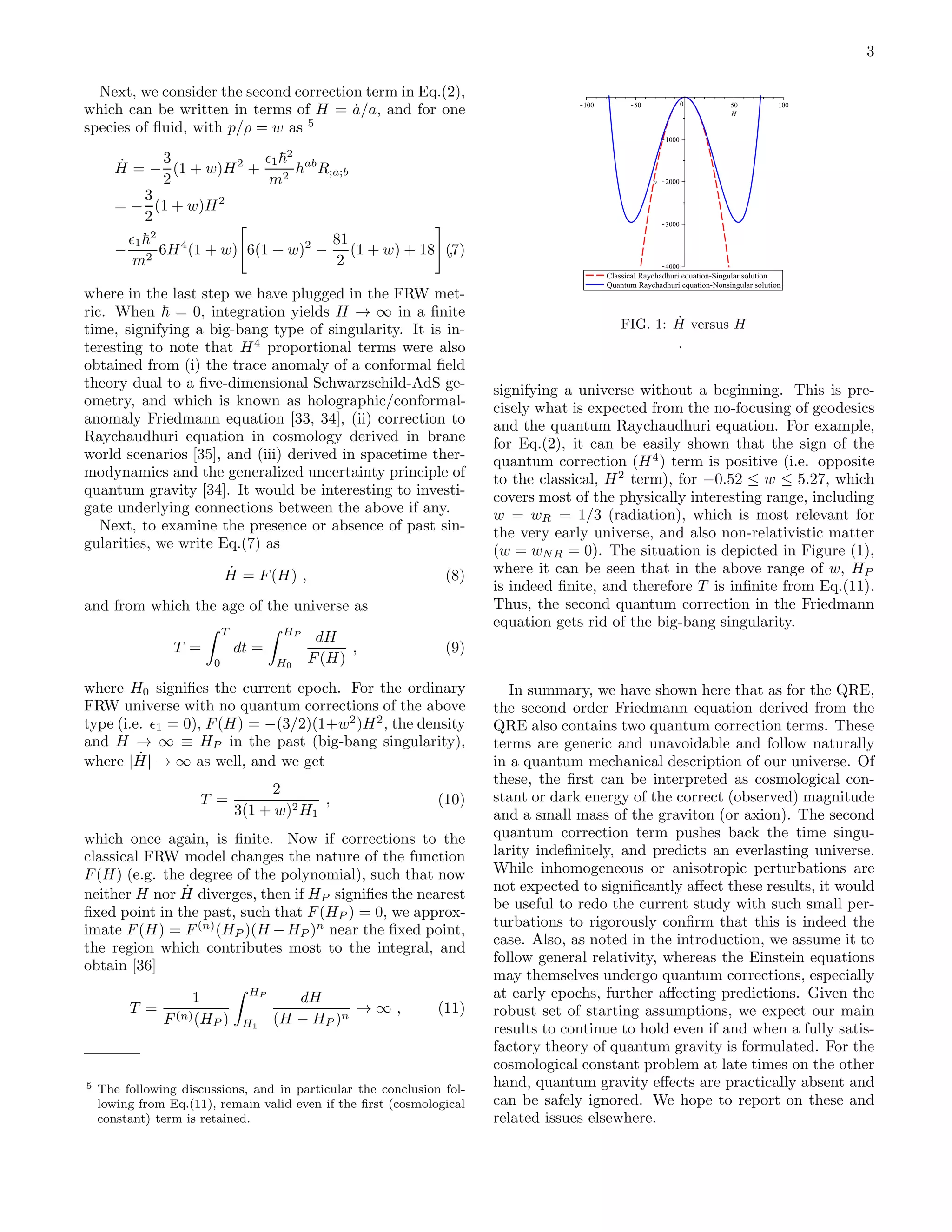 3
Next, we consider the second correction term in Eq.(2),
which can be written in terms of H = ˙a/a, and for one
species of ﬂuid, with p/ρ = w as 5
˙H = −
3
2
(1 + w)H2
+
ǫ1
2
m2
hab
R;a;b
= −
3
2
(1 + w)H2
−
ǫ1
2
m2
6H4
(1 + w) 6(1 + w)2
−
81
2
(1 + w) + 18 ,(7)
where in the last step we have plugged in the FRW met-
ric. When = 0, integration yields H → ∞ in a ﬁnite
time, signifying a big-bang type of singularity. It is in-
teresting to note that H4
proportional terms were also
obtained from (i) the trace anomaly of a conformal ﬁeld
theory dual to a ﬁve-dimensional Schwarzschild-AdS ge-
ometry, and which is known as holographic/conformal-
anomaly Friedmann equation [33, 34], (ii) correction to
Raychaudhuri equation in cosmology derived in brane
world scenarios [35], and (iii) derived in spacetime ther-
modynamics and the generalized uncertainty principle of
quantum gravity [34]. It would be interesting to investi-
gate underlying connections between the above if any.
Next, to examine the presence or absence of past sin-
gularities, we write Eq.(7) as
˙H = F(H) , (8)
and from which the age of the universe as
T =
T
0
dt =
HP
H0
dH
F(H)
, (9)
where H0 signiﬁes the current epoch. For the ordinary
FRW universe with no quantum corrections of the above
type (i.e. ǫ1 = 0), F(H) = −(3/2)(1+w2
)H2
, the density
and H → ∞ ≡ HP in the past (big-bang singularity),
where | ˙H| → ∞ as well, and we get
T =
2
3(1 + w)2H1
, (10)
which once again, is ﬁnite. Now if corrections to the
classical FRW model changes the nature of the function
F(H) (e.g. the degree of the polynomial), such that now
neither H nor ˙H diverges, then if HP signiﬁes the nearest
ﬁxed point in the past, such that F(HP ) = 0, we approx-
imate F(H) = F(n)
(HP )(H −HP )n
near the ﬁxed point,
the region which contributes most to the integral, and
obtain [36]
T =
1
F(n)(HP )
HP
H1
dH
(H − HP )n
→ ∞ , (11)
5 The following discussions, and in particular the conclusion fol-
lowing from Eq.(11), remain valid even if the ﬁrst (cosmological
constant) term is retained.
FIG. 1: ˙H versus H
.
signifying a universe without a beginning. This is pre-
cisely what is expected from the no-focusing of geodesics
and the quantum Raychaudhuri equation. For example,
for Eq.(2), it can be easily shown that the sign of the
quantum correction (H4
) term is positive (i.e. opposite
to the classical, H2
term), for −0.52 ≤ w ≤ 5.27, which
covers most of the physically interesting range, including
w = wR = 1/3 (radiation), which is most relevant for
the very early universe, and also non-relativistic matter
(w = wNR = 0). The situation is depicted in Figure (1),
where it can be seen that in the above range of w, HP
is indeed ﬁnite, and therefore T is inﬁnite from Eq.(11).
Thus, the second quantum correction in the Friedmann
equation gets rid of the big-bang singularity.
In summary, we have shown here that as for the QRE,
the second order Friedmann equation derived from the
QRE also contains two quantum correction terms. These
terms are generic and unavoidable and follow naturally
in a quantum mechanical description of our universe. Of
these, the ﬁrst can be interpreted as cosmological con-
stant or dark energy of the correct (observed) magnitude
and a small mass of the graviton (or axion). The second
quantum correction term pushes back the time singu-
larity indeﬁnitely, and predicts an everlasting universe.
While inhomogeneous or anisotropic perturbations are
not expected to signiﬁcantly aﬀect these results, it would
be useful to redo the current study with such small per-
turbations to rigorously conﬁrm that this is indeed the
case. Also, as noted in the introduction, we assume it to
follow general relativity, whereas the Einstein equations
may themselves undergo quantum corrections, especially
at early epochs, further aﬀecting predictions. Given the
robust set of starting assumptions, we expect our main
results to continue to hold even if and when a fully satis-
factory theory of quantum gravity is formulated. For the
cosmological constant problem at late times on the other
hand, quantum gravity eﬀects are practically absent and
can be safely ignored. We hope to report on these and
related issues elsewhere.
 