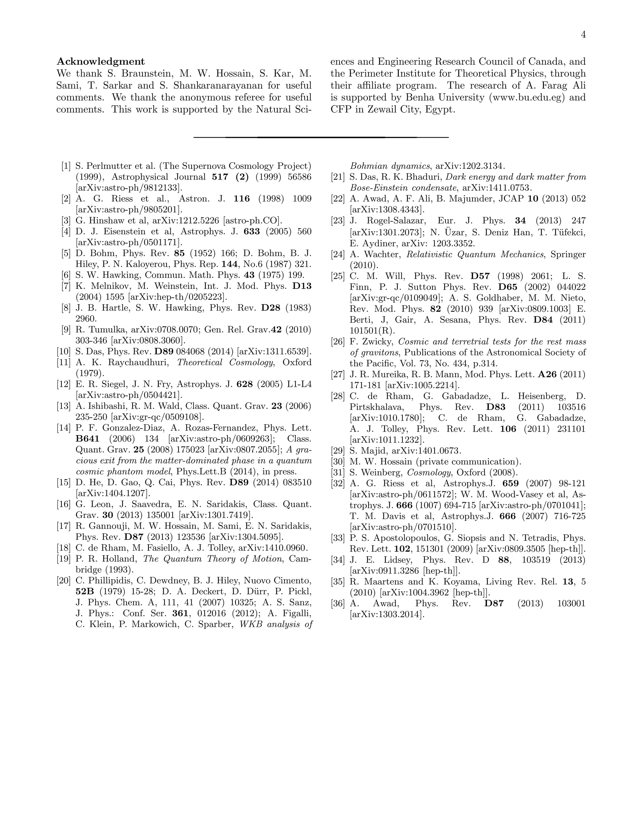4
Acknowledgment
We thank S. Braunstein, M. W. Hossain, S. Kar, M.
Sami, T. Sarkar and S. Shankaranarayanan for useful
comments. We thank the anonymous referee for useful
comments. This work is supported by the Natural Sci-
ences and Engineering Research Council of Canada, and
the Perimeter Institute for Theoretical Physics, through
their aﬃliate program. The research of A. Farag Ali
is supported by Benha University (www.bu.edu.eg) and
CFP in Zewail City, Egypt.
[1] S. Perlmutter et al. (The Supernova Cosmology Project)
(1999), Astrophysical Journal 517 (2) (1999) 56586
[arXiv:astro-ph/9812133].
[2] A. G. Riess et al., Astron. J. 116 (1998) 1009
[arXiv:astro-ph/9805201].
[3] G. Hinshaw et al, arXiv:1212.5226 [astro-ph.CO].
[4] D. J. Eisenstein et al, Astrophys. J. 633 (2005) 560
[arXiv:astro-ph/0501171].
[5] D. Bohm, Phys. Rev. 85 (1952) 166; D. Bohm, B. J.
Hiley, P. N. Kaloyerou, Phys. Rep. 144, No.6 (1987) 321.
[6] S. W. Hawking, Commun. Math. Phys. 43 (1975) 199.
[7] K. Melnikov, M. Weinstein, Int. J. Mod. Phys. D13
(2004) 1595 [arXiv:hep-th/0205223].
[8] J. B. Hartle, S. W. Hawking, Phys. Rev. D28 (1983)
2960.
[9] R. Tumulka, arXiv:0708.0070; Gen. Rel. Grav.42 (2010)
303-346 [arXiv:0808.3060].
[10] S. Das, Phys. Rev. D89 084068 (2014) [arXiv:1311.6539].
[11] A. K. Raychaudhuri, Theoretical Cosmology, Oxford
(1979).
[12] E. R. Siegel, J. N. Fry, Astrophys. J. 628 (2005) L1-L4
[arXiv:astro-ph/0504421].
[13] A. Ishibashi, R. M. Wald, Class. Quant. Grav. 23 (2006)
235-250 [arXiv:gr-qc/0509108].
[14] P. F. Gonzalez-Diaz, A. Rozas-Fernandez, Phys. Lett.
B641 (2006) 134 [arXiv:astro-ph/0609263]; Class.
Quant. Grav. 25 (2008) 175023 [arXiv:0807.2055]; A gra-
cious exit from the matter-dominated phase in a quantum
cosmic phantom model, Phys.Lett.B (2014), in press.
[15] D. He, D. Gao, Q. Cai, Phys. Rev. D89 (2014) 083510
[arXiv:1404.1207].
[16] G. Leon, J. Saavedra, E. N. Saridakis, Class. Quant.
Grav. 30 (2013) 135001 [arXiv:1301.7419].
[17] R. Gannouji, M. W. Hossain, M. Sami, E. N. Saridakis,
Phys. Rev. D87 (2013) 123536 [arXiv:1304.5095].
[18] C. de Rham, M. Fasiello, A. J. Tolley, arXiv:1410.0960.
[19] P. R. Holland, The Quantum Theory of Motion, Cam-
bridge (1993).
[20] C. Phillipidis, C. Dewdney, B. J. Hiley, Nuovo Cimento,
52B (1979) 15-28; D. A. Deckert, D. D¨urr, P. Pickl,
J. Phys. Chem. A, 111, 41 (2007) 10325; A. S. Sanz,
J. Phys.: Conf. Ser. 361, 012016 (2012); A. Figalli,
C. Klein, P. Markowich, C. Sparber, WKB analysis of
Bohmian dynamics, arXiv:1202.3134.
[21] S. Das, R. K. Bhaduri, Dark energy and dark matter from
Bose-Einstein condensate, arXiv:1411.0753.
[22] A. Awad, A. F. Ali, B. Majumder, JCAP 10 (2013) 052
[arXiv:1308.4343].
[23] J. Rogel-Salazar, Eur. J. Phys. 34 (2013) 247
[arXiv:1301.2073]; N. ¨Uzar, S. Deniz Han, T. T¨ufekci,
E. Aydiner, arXiv: 1203.3352.
[24] A. Wachter, Relativistic Quantum Mechanics, Springer
(2010).
[25] C. M. Will, Phys. Rev. D57 (1998) 2061; L. S.
Finn, P. J. Sutton Phys. Rev. D65 (2002) 044022
[arXiv:gr-qc/0109049]; A. S. Goldhaber, M. M. Nieto,
Rev. Mod. Phys. 82 (2010) 939 [arXiv:0809.1003] E.
Berti, J, Gair, A. Sesana, Phys. Rev. D84 (2011)
101501(R).
[26] F. Zwicky, Cosmic and terretrial tests for the rest mass
of gravitons, Publications of the Astronomical Society of
the Paciﬁc, Vol. 73, No. 434, p.314.
[27] J. R. Mureika, R. B. Mann, Mod. Phys. Lett. A26 (2011)
171-181 [arXiv:1005.2214].
[28] C. de Rham, G. Gabadadze, L. Heisenberg, D.
Pirtskhalava, Phys. Rev. D83 (2011) 103516
[arXiv:1010.1780]; C. de Rham, G. Gabadadze,
A. J. Tolley, Phys. Rev. Lett. 106 (2011) 231101
[arXiv:1011.1232].
[29] S. Majid, arXiv:1401.0673.
[30] M. W. Hossain (private communication).
[31] S. Weinberg, Cosmology, Oxford (2008).
[32] A. G. Riess et al, Astrophys.J. 659 (2007) 98-121
[arXiv:astro-ph/0611572]; W. M. Wood-Vasey et al, As-
trophys. J. 666 (1007) 694-715 [arXiv:astro-ph/0701041];
T. M. Davis et al, Astrophys.J. 666 (2007) 716-725
[arXiv:astro-ph/0701510].
[33] P. S. Apostolopoulos, G. Siopsis and N. Tetradis, Phys.
Rev. Lett. 102, 151301 (2009) [arXiv:0809.3505 [hep-th]].
[34] J. E. Lidsey, Phys. Rev. D 88, 103519 (2013)
[arXiv:0911.3286 [hep-th]].
[35] R. Maartens and K. Koyama, Living Rev. Rel. 13, 5
(2010) [arXiv:1004.3962 [hep-th]].
[36] A. Awad, Phys. Rev. D87 (2013) 103001
[arXiv:1303.2014].
 