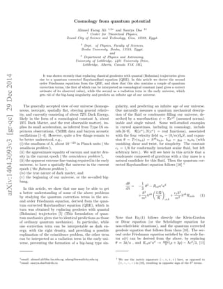arXiv:1404.3093v3[gr-qc]29Dec2014
Cosmology from quantum potential
Ahmed Farag Ali 1,2∗
and Saurya Das 3†
1
Center for Theoretical Physics,
Zewail City of Science and Technology, Giza, 12588, Egypt.
2
Dept. of Physics, Faculty of Sciences,
Benha University, Benha, 13518, Egypt.
and
3
Department of Physics and Astronomy,
University of Lethbridge, 4401 University Drive,
Lethbridge, Alberta, Canada T1K 3M4
It was shown recently that replacing classical geodesics with quantal (Bohmian) trajectories gives
rise to a quantum corrected Raychaudhuri equation (QRE). In this article we derive the second
order Friedmann equations from the QRE, and show that this also contains a couple of quantum
correction terms, the ﬁrst of which can be interpreted as cosmological constant (and gives a correct
estimate of its observed value), while the second as a radiation term in the early universe, which
gets rid of the big-bang singularity and predicts an inﬁnite age of our universe.
The generally accepted view of our universe (homoge-
neous, isotropic, spatially ﬂat, obeying general relativ-
ity, and currently consisting of about 72% Dark Energy,
likely in the form of a cosmological constant Λ, about
23% Dark Matter, and the rest observable matter), im-
plies its small acceleration, as inferred from Type IA su-
pernova observations, CMBR data and baryon acoustic
oscillations [1–4]. However, quite a few things remain to
be better understood, e.g.,
(i) the smallness of Λ, about 10−123
in Planck units (‘the
smallness problem’),
(ii) the approximate equality of vacuum and matter den-
sity in the current epoch (‘the coincidence problem’),
(ii) the apparent extreme ﬁne-tuning required in the early
universe, to have a spatially ﬂat universe in the current
epoch (‘the ﬂatness problem’),
(iv) the true nature of dark matter, and
(v) the beginning of our universe, or the so-called big-
bang.
In this article, we show that one may be able to get
a better understanding of some of the above problems
by studying the quantum correction terms in the sec-
ond order Friedmann equation, derived from the quan-
tum corrected Raychaudhuri equation (QRE), which in
turn was obtained by replacing geodesics with quantal
(Bohmian) trajectories [5] (This formulation of quan-
tum mechanics gives rise to identical predictions as those
of ordinary quantum mechanics). In particular, while
one correction term can be interpretable as dark en-
ergy, with the right density, and providing a possible
explanation of the coincidence problem, the other term
can be interpreted as a radiation term in the early uni-
verse, preventing the formation of a big-bang type sin-
∗email: ahmed.ali@fsc.bu.edu.eg; afarag@zewailcity.edu.eg
†email: saurya.das@uleth.ca
gularity, and predicting an inﬁnite age of our universe.
One naturally assumes a quantum mechanical descrip-
tion of the ﬂuid or condensate ﬁlling our universe, de-
scribed by a wavefunction ψ = ReiS
(assumed normal-
izable and single valued. Some well-studied examples
in curved spacetimes, including in cosmology, include
refs.[6–9]. R(xα
), S(xa
) = real functions), associated
with the four velocity ﬁeld ua = ( /m)∂aS, and expan-
sion θ = T r(ua;b) = hab
ua;b, hab = gab − uaub (with
vanishing shear and twist, for simplicity. The constant
ǫ1 = 1/6 for conformally invariant scalar ﬂuid, but left
arbitrary here.). We will see later in this article that a
condensate composed of gravitons with a tiny mass is a
natural candidate for this ﬂuid. Then the quantum cor-
rected Raychaudhuri equation follows [10] 1
dθ
dλ
= −
1
3
θ2
− Rcduc
ud
+
2
m2
hab ✷R
R ;a;b
+
ǫ1
2
m2
hab
R;a;b, (1)
Note that Eq.(1) follows directly the Klein-Gordon
or Dirac equation (or the Schr¨odinger equation for
non-relativistic situations), and the quantum corrected
geodesic equation that follows from them [10]. The sec-
ond order Friedmann equation satisﬁed by the scale fac-
tor a(t) can be derived from the above, by replacing
θ = 3˙a/a , and Rcduc
ud
→ 4πG
3 (ρ + 3p) − Λc2
/3, [11]
1 We use the metric signature (−, +, +, +) here, as opposed to
(+, −, −, −) in [10], resulting in opposite sign of the 2 terms.
 