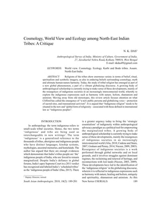 South Asian Anthropologist, 2018, 18(2): 189-201 New Series ©SERIALS 189
Cosmology, World View and Ecology among North-East Indian
Tribes: A Critique
N. K. DAS†
Anthropological Survey of India, Ministry of Culture, Government of India,
27, Jawaharlal Nehru Road, Kolkata 700016, West Bengal
E-mail: nkdas49@gmail.com
KEYWORDS: World view. Cosmology. Ecology. Karbi and Bodo tribes. Assam.
North-East India.
ABSTRACT: Religions of the tribes show enormous variety in terms of belief, ritual,
spiritualism and symbolic imagery, as also in enduring beliefs surrounding cosmology, myth
and ultimate human-nature harmony. Today, the study of tribal religion has emerged as part of
a new global phenomenon, a part of a vibrant globalizing discourse. A growing body of
anthropological scholarship is currently trying to make sense of these developments, mainly of
the resurgences of indigenous societies in an increasingly interconnected world, whereby to
explore the indigenous expressions such as harmony with nature, holism, shamanism and
animism. Moving away from old stereotypes, this review article focuses attention on what
Clifford has called the emergence of “a new public persona and globalizing voice – protection
of sacred sites, and transnational activism”. It is argued that “Indigenous religion” needs to be
situated in the new and “global form of religiosity – associated with those defined in international
law as “indigenous peoples”.
†
Deputy Director, retired
INTRODUCTION
In anthropology the term indigenous refers to
small-scale tribal societies. Hence, the two terms
‘indigenous’ and tribe are being used as
interchangeable in new writings1
. The term
‘indigenous’ is a generalized reference to the
thousands of tribes, aborigines and indigenous people
who have distinct languages, kinship systems,
mythologies, ancestral memories, and homelands.The
author has argued that there are enough evidences
which demonstrate that India’s tribes people are ‘the’
indigenous people of India, who are forced to remain
marginalized. Despite India’s defiance in global
forums, India’s apex Supreme Court in a 2011 verdict
has recognized and labeled India’s ‘scheduled tribes’
as the ‘indigenous people of India’(Das, 2015). There
is a greater urgency today to bring the ‘strategic
essentialism’ of indigeneity within anthropological
advocacy paradigm as a political tool for empowering
the marginalized tribes. A growing body of
anthropological scholarship is currently trying to make
sense of these developments, mainly the resurgences
of indigenous societies in an increasingly
interconnected world (Alia, 2010; Cadena and Starn,
2007; Graham and Penny, 2014; Niezen, 2009, 2003).
Resurgence of indigenous societies is a work
performed through global networks and on local
grounds, and it involves struggles against dominant
regimes, the reclaiming and renewal of heritage, and
reconnections with lost lands (Niezen, 2003, 2009).
These developments have led to the identification of
the ‘indigenous religion’ in the globalizing discourse,
wherein it is reflected in indigenous expressions such
as harmony with nature, healing and holism, antiquity
and spirituality, shamanism and animism. As this
 