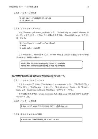 COSMOMC インストール手順覚え書き
                                                                    3


   3.1.2. パッケージの解凍

        % tar xzvf cfitsio3140.tar.gz
        % cd cfitsio



   3.1.3. ビルドとインストール
       http://heasarc.gsfc.nasa.gov/ﬁtsio/ より、「Latest fully supported release」の
     バージョンをダウンロードする。これを書いた時点では、cﬁtsio3140.tar.gz をダウン
     ロードした。

        % ./configure --prefix=/usr/local
        % make
        % sudo make install


       なお make 時に、Mac OS X 10.5.7 の Intel Mac 上では以下の警告メッセージが表
     示されるが、無視して構わない。


         ranlib: ﬁle: libcﬁtsio.a(drvrgsiftp.o) has no symbols
         ranlib: ﬁle: libcﬁtsio.a(drvrgsiftp.o) has no symbols




 3.2. WMAP Likelihood Software With Data のインストール

   3.2.1. パッケージのダウンロード
       公式ホームページ (http://lambda.gsfc.nasa.gov/) より、「PRODUCTS」-
     「WMAP」-「Software」と                  っ て 、 「 L i k e l i h o o d C o d e 」 の 「 D o w n-
     load」より「Likelihood Software With Data」をダウンロードする。

       これを書いた時点では、wmap_likelihood_full_v3p2.tar.gz の1.0GB のファイルをダ
     ウンロードした。

   3.2.2. パッケージの解凍

         % tar xzvf wmap_likelihood_full_v3p2.tar.gz



   3.2.3. 適当なフォルダへの移動

         % sudo mv likelihood_v3 /usr/local/
 