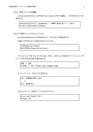 COSMOMC インストール手順覚え書き
                                             4


   3.2.4. 設定ファイルの編集
      /usr/local/likelihood_v3/WMAP_5yr_options.F90 を編集し、12行目を次のように
     変更する。

        character(len=*), parameter :: WMAP_data_dir = '/usr/
        local/likelihood_v3/data/'



   3.2.5. 必要なファイルのコンパイル
      /usr/local/likelihood_v3/Makeﬁle を、以下のように書き換える。

      先頭の CFITSIO のパス設定を次のようにする。

         CFITSIO=/usr/local
         #CFITSIO=/home/nolta/local



      デフォルトの F90 および FFLAGS、INCS、LIBS などの設定をすべてコメントアウ
     トし、G95 用の次の設定を書き加える。

         F90 = g95
         FFLAGS = -O2 -ffree-line-length-huge



      all ターゲットを、次のように変更する。

         all: $(WMAPLIB) test
           ↓
         all: $(OBJS)



      次のようにして、必要なファイルをビルドする。

         % cd /usr/local/lib
         % make all
 