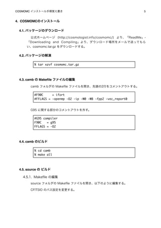 COSMOMC インストール手順覚え書き
                                           5


4. COSMOMCのインストール

 4.1. パッケージのダウンロード

       公式ホームページ (http://cosmologist.info/cosmomc/) より、「ReadMe」-
     「Downloading and Compiling」より、ダウンロード場所をメールで送ってもら
     い、cosmomc.tar.gz をダウンロードする。


 4.2. パッケージの解凍

         % tar xzvf cosmomc.tar.gz




 4.3. camb の Makeﬁle ファイルの編集

       camb フォルダの Makeﬁle ファイルを開き、先頭の2行をコメントアウトする。

         #F90C     = ifort
         #FFLAGS = -openmp -O2 -ip -W0 -WB -fpp2 -vec_report0


       G95 に関する部分のコメントアウトを外す。

         #G95 compiler
         F90C   = g95
         FFLAGS = -O2




 4.4. camb のビルド

         % cd camb
         % make all




 4.5. source の ビルド

   4.5.1. Makeﬁle の編集
       source フォルダの Makeﬁle ファイルを開き、以下のように編集する。

       CFITSIO のパス設定を変更する。
 