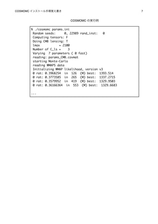 COSMOMC インストール手順覚え書き
                                         7


                              COSMOMC の実行例


       % ./cosmomc params.ini
        Random seeds:      0, 22989 rand_inst:     0
        Computing tensors: F
        Doing CMB lensing: T
        lmax           = 2100
        Number of C_ls =     3
        Varying 7 parameters ( 0 fast)
        reading: params_CMB.covmat
        starting Monte-Carlo
        reading WMAP5 data
        Initializing WMAP likelihood, version    v3
        0 rat: 0.3968254 in 126 (M) best:        1393.514
        0 rat: 0.3773585 in 265 (M) best:        1337.2715
        0 rat: 0.3579952 in 419 (M) best:        1329.9503
        0 rat: 0.36166364 in 553 (M) best:        1329.6683

       ...
 