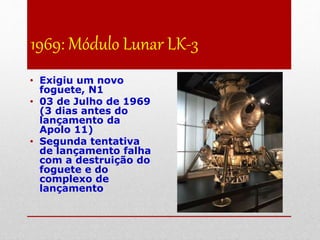 1969: Módulo Lunar LK-3
• Exigiu um novo
foguete, N1
• 03 de Julho de 1969
(3 dias antes do
lançamento da
Apolo 11)
• Segunda tentativa
de lançamento falha
com a destruição do
foguete e do
complexo de
lançamento
 