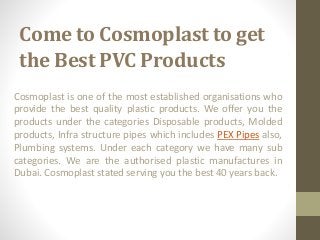 Come to Cosmoplast to get
the Best PVC Products
Cosmoplast is one of the most established organisations who
provide the best quality plastic products. We offer you the
products under the categories Disposable products, Molded
products, Infra structure pipes which includes PEX Pipes also,
Plumbing systems. Under each category we have many sub
categories. We are the authorised plastic manufactures in
Dubai. Cosmoplast stated serving you the best 40 years back.
 