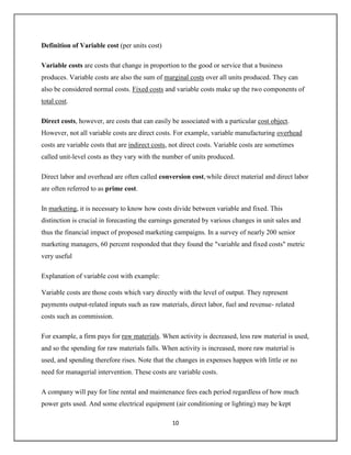 10
Definition of Variable cost (per units cost)
Variable costs are costs that change in proportion to the good or service that a business
produces. Variable costs are also the sum of marginal costs over all units produced. They can
also be considered normal costs. Fixed costs and variable costs make up the two components of
total cost.
Direct costs, however, are costs that can easily be associated with a particular cost object.
However, not all variable costs are direct costs. For example, variable manufacturing overhead
costs are variable costs that are indirect costs, not direct costs. Variable costs are sometimes
called unit-level costs as they vary with the number of units produced.
Direct labor and overhead are often called conversion cost, while direct material and direct labor
are often referred to as prime cost.
In marketing, it is necessary to know how costs divide between variable and fixed. This
distinction is crucial in forecasting the earnings generated by various changes in unit sales and
thus the financial impact of proposed marketing campaigns. In a survey of nearly 200 senior
marketing managers, 60 percent responded that they found the "variable and fixed costs" metric
very useful
Explanation of variable cost with example:
Variable costs are those costs which vary directly with the level of output. They represent
payments output-related inputs such as raw materials, direct labor, fuel and revenue- related
costs such as commission.
For example, a firm pays for raw materials. When activity is decreased, less raw material is used,
and so the spending for raw materials falls. When activity is increased, more raw material is
used, and spending therefore rises. Note that the changes in expenses happen with little or no
need for managerial intervention. These costs are variable costs.
A company will pay for line rental and maintenance fees each period regardless of how much
power gets used. And some electrical equipment (air conditioning or lighting) may be kept
 