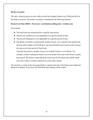 15
Break even point:
The sales volume (express as units sold) at which the company breaks even. Profits are Rs.0 at
the break even point. The break even point is calculated by the following formula:
Break Even Point (BEP) = Fixed cost / contribution (selling price- variable cost)
Time period:
The fixed costs are summarized for a specific time period.
The per unit variable cost is not dependant on a specific period of time.
The per unit selling price is not dependant on a specific period of time.
The Break even Point is expressed the number of units, over a specific time period, that
must be sold to obtain a Net Profit Rs.0. the time period the units must be sold is always
the same as the time period of fixed costs.
Typically the period is monthly, however it could be Yearly or even Hourly. For
example, a farmer seeking the break even on an annual corn crop would choose a yearly
time period. The farmer would add up the fixed costs for the whole year and the break
even sales volume would be expressed as yearly sales volume.
The text that is written in the time period field is copied to the title of the break even Graph and
Break Even Report. If you leave the field blank then nothing will be copied.
 
