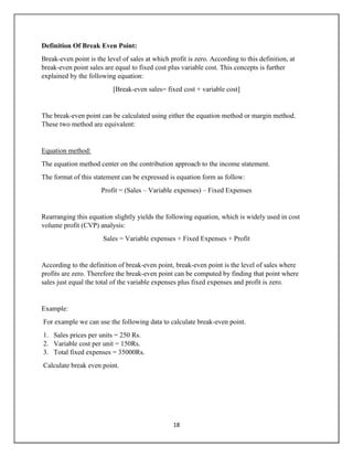 18
Definition Of Break Even Point:
Break-even point is the level of sales at which profit is zero. According to this definition, at
break-even point sales are equal to fixed cost plus variable cost. This concepts is further
explained by the following equation:
[Break-even sales= fixed cost + variable cost]
The break-even point can be calculated using either the equation method or margin method.
These two method are equivalent:
Equation method:
The equation method center on the contribution approach to the income statement.
The format of this statement can be expressed is equation form as follow:
Profit = (Sales – Variable expenses) – Fixed Expenses
Rearranging this equation slightly yields the following equation, which is widely used in cost
volume profit (CVP) analysis:
Sales = Variable expenses + Fixed Expenses + Profit
According to the definition of break-even point, break-even point is the level of sales where
profits are zero. Therefore the break-even point can be computed by finding that point where
sales just equal the total of the variable expenses plus fixed expenses and profit is zero.
Example:
For example we can use the following data to calculate break-even point.
1. Sales prices per units = 250 Rs.
2. Variable cost per unit = 150Rs.
3. Total fixed expenses = 35000Rs.
Calculate break even point.
 